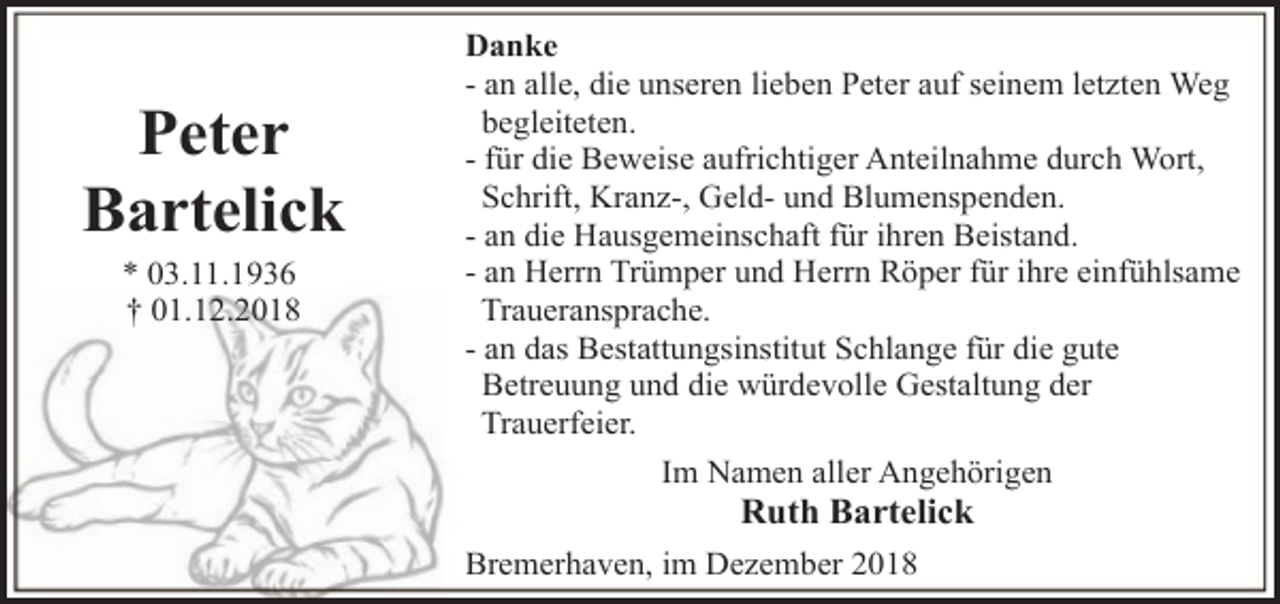 <p>Peter<br />Bartelick<br />* 03.11.1936<br />† 01.12.2018</p><p>Danke<br />- an alle, die unseren lieben Peter auf seinem letzten Weg<br />begleiteten.<br />- für die Beweise aufrichtiger Anteilnahme durch Wort,<br />Schrift, Kranz-, Geld- und Blumenspenden.<br />- an die Hausgemeinschaft für ihren Beistand.<br />- an Herrn Trümper und Herrn Röper für ihre einfühlsame<br />Traueransprache.<br />- an das Bestattungsinstitut Schlange für die gute<br />Betreuung und die würdevolle Gestaltung der<br />Trauerfeier.<br />Im Namen aller Angehörigen</p><p>Ruth Bartelick</p><p>Bremerhaven, im Dezember 2018</p>