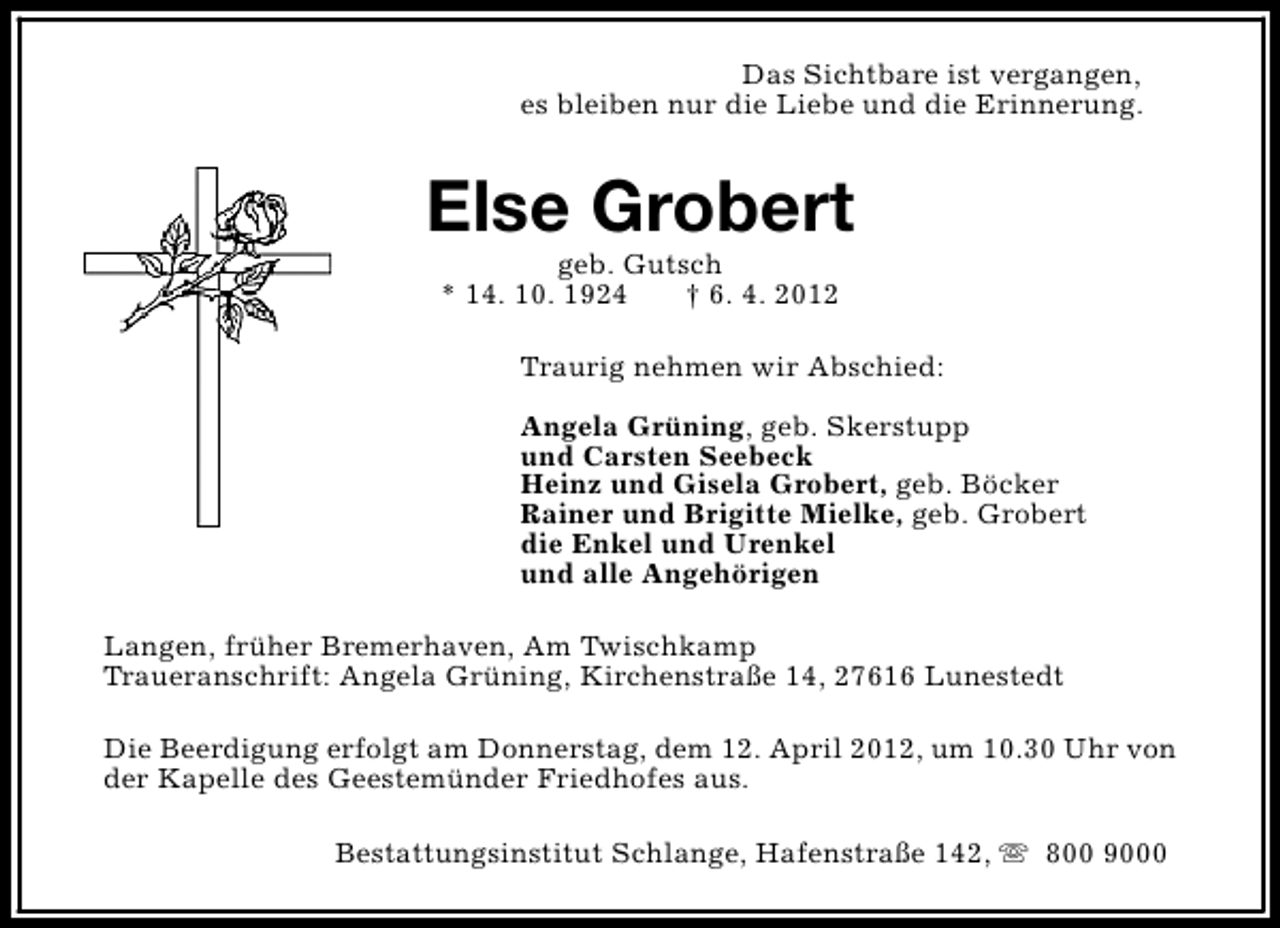<p>Das Sichtbare ist vergangen,<br />es bleiben nur die Liebe und die Erinnerung.</p><p>Else Grobert<br />geb. Gutsch<br />* 14. 10. 1924<br />† 6. 4. 2012</p><p>Traurig nehmen wir Abschied:<br />Angela Grüning, geb. Skerstupp<br />und Carsten Seebeck<br />Heinz und Gisela Grobert, geb. Böcker<br />Rainer und Brigitte Mielke, geb. Grobert<br />die Enkel und Urenkel<br />und alle Angehörigen<br />Langen, früher Bremerhaven, Am Twischkamp<br />Traueranschrift: Angela Grüning, Kirchenstraße 14, 27616 Lunestedt<br />Die Beerdigung erfolgt am Donnerstag, dem 12. April 2012, um 10.30 Uhr von<br />der Kapelle des Geestemünder Friedhofes aus.<br />Bestattungsinstitut Schlange, Hafenstraße 142, s 800 9000</p>