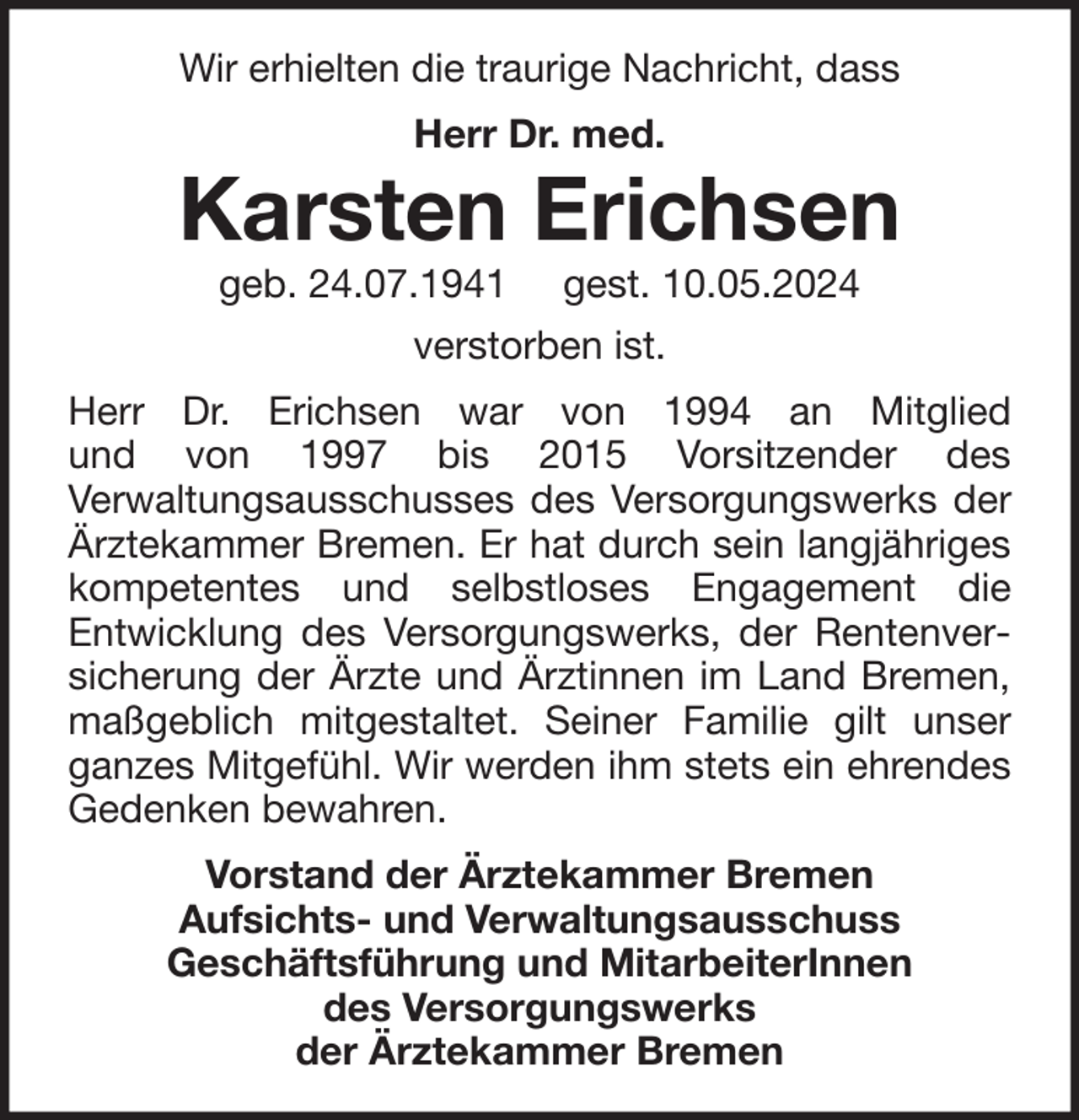 <p>Wir erhielten die traurige Nachricht, dass<br />Herr Dr. med.</p><p>Karsten Erichsen<br />geb. 24.07.1941</p><p>gest. 10.05.2024</p><p>verstorben ist.<br />Herr Dr. Erichsen war von 1994 an Mitglied<br />und von 1997 bis 2015 Vorsitzender des<br />Verwaltungsausschusses des Versorgungswerks der<br />Ärztekammer Bremen. Er hat durch sein langjähriges<br />kompetentes und selbstloses Engagement die<br />Entwicklung des Versorgungswerks, der Rentenversicherung der Ärzte und Ärztinnen im Land Bremen,<br />maßgeblich mitgestaltet. Seiner Familie gilt unser<br />ganzes Mitgefühl. Wir werden ihm stets ein ehrendes<br />Gedenken bewahren.<br />Vorstand der Ärztekammer Bremen<br />Aufsichts- und Verwaltungsausschuss<br />Geschäftsführung und MitarbeiterInnen<br />des Versorgungswerks<br />der Ärztekammer Bremen</p>