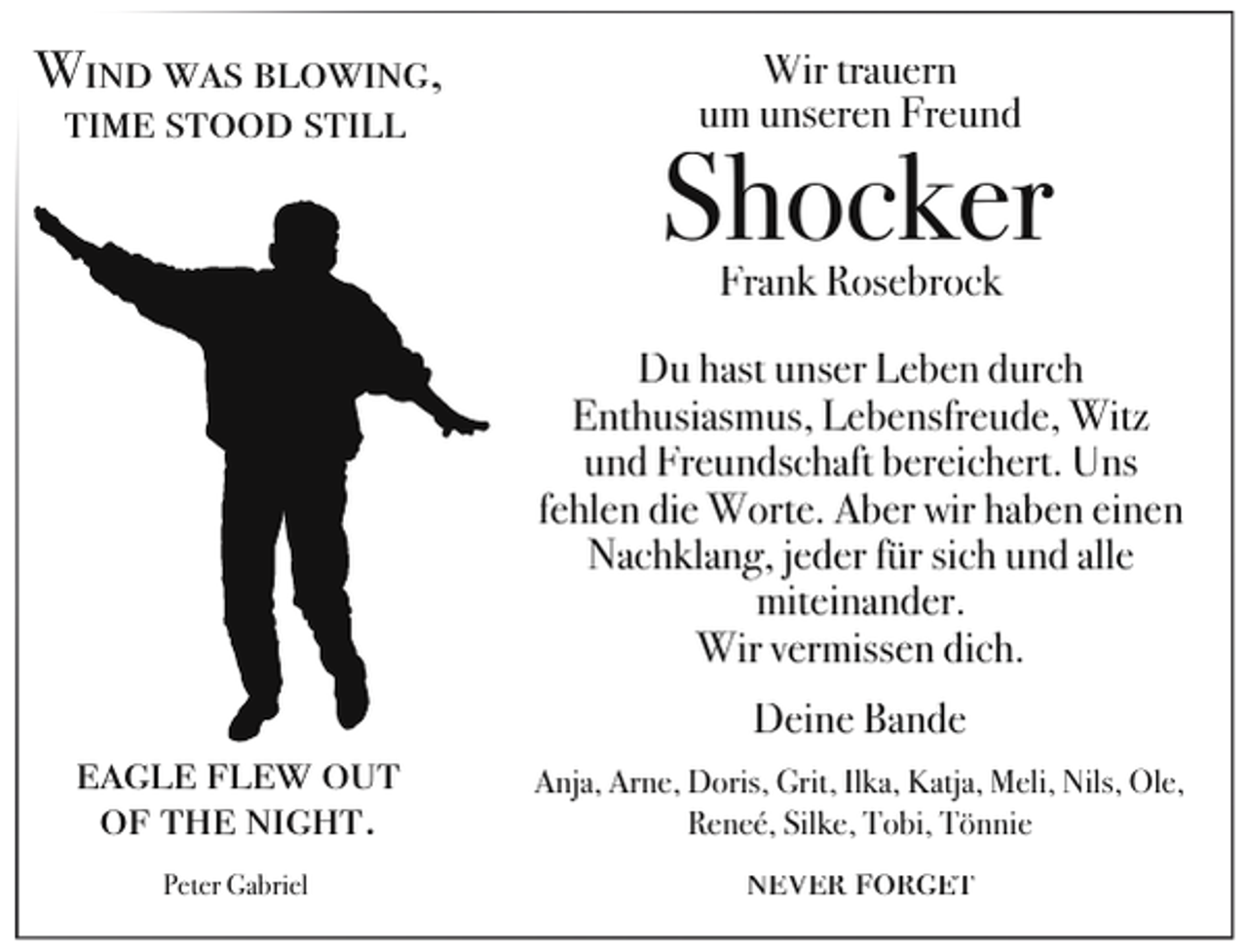 <p>Wind was blowing,<br />time stood still</p><p>Wir trauern<br />um unseren Freund</p><p>Shocker<br />Frank Rosebrock</p><p>Du hast unser Leben durch<br />Enthusiasmus, Lebensfreude, Witz<br />und Freundschaft bereichert. Uns<br />fehlen die Worte. Aber wir haben einen<br />Nachklang, jeder für sich und alle<br />miteinander.<br />Wir vermissen dich.<br />Deine Bande</p><p>eagle flew out<br />of the night.</p><p>Anja, Arne, Doris, Grit, Ilka, Katja, Meli, Nils, Ole,<br />Reneé, Silke, Tobi, Tönnie</p><p>Peter Gabriel</p><p>never forget</p>