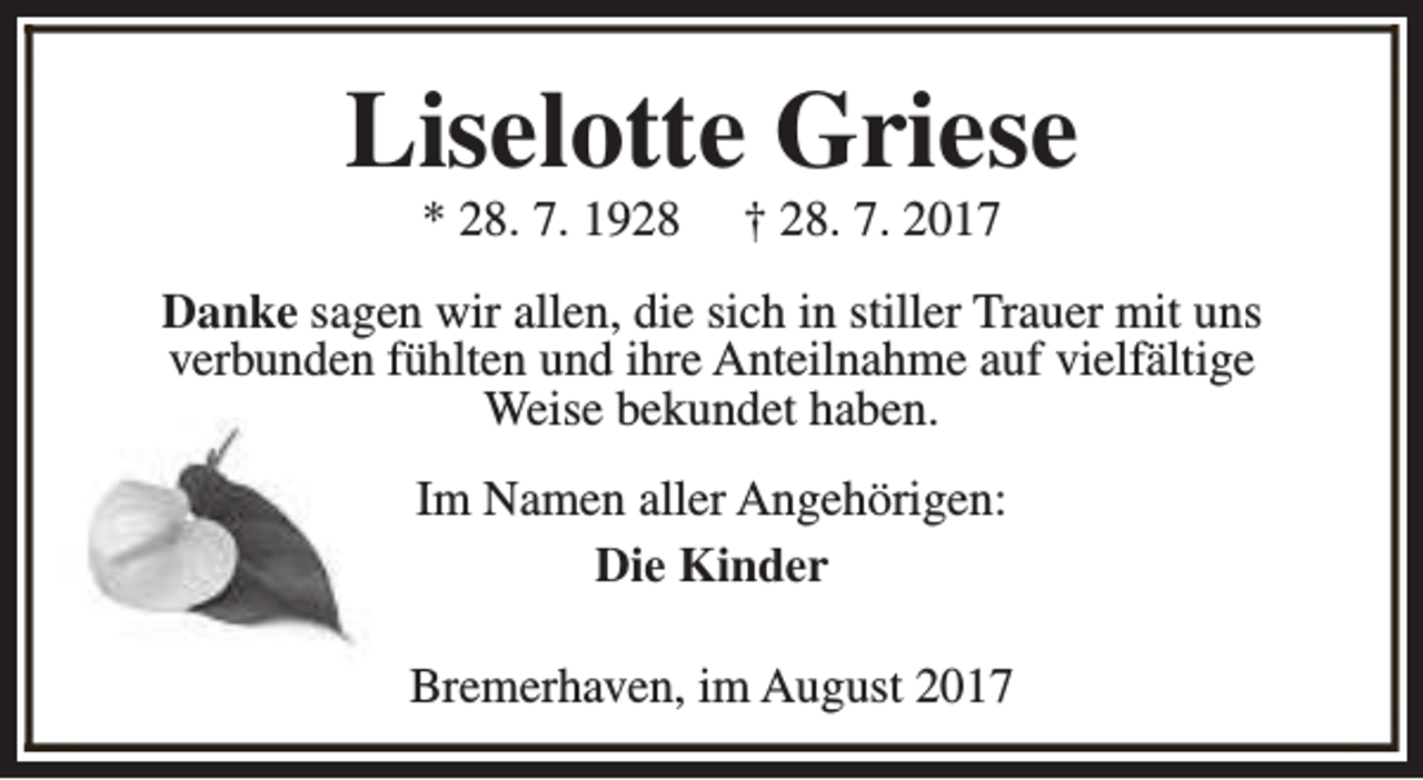 <p>Liselotte Griese<br />* 28. 7. 1928</p><p>† 28. 7. 2017</p><p>Danke sagen wir allen, die sich in stiller Trauer mit uns<br />verbunden fühlten und ihre Anteilnahme auf vielfältige<br />Weise bekundet haben.<br />Im Namen aller Angehörigen:<br />Die Kinder<br />Bremerhaven, im August 2017</p>