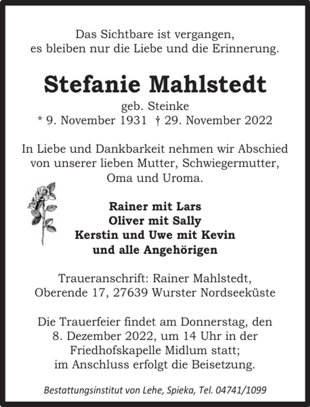 <p>Das Sichtbare ist vergangen,<br />es bleiben nur die Liebe und die Erinnerung.</p><p>Stefanie Mahlstedt</p><p>geb. Steinke<br />* 9. November 1931 † 29. November 2022<br />In Liebe und Dankbarkeit nehmen wir Abschied<br />von unserer lieben Mutter, Schwiegermutter,<br />Oma und Uroma.<br />Rainer mit Lars<br />Oliver mit Sally<br />Kerstin und Uwe mit Kevin<br />und alle Angehörigen<br />Traueranschrift: Rainer Mahlstedt,<br />Oberende 17, 27639 Wurster Nordseeküste<br />Die Trauerfeier findet am Donnerstag, den<br />8. Dezember 2022, um 14 Uhr in der<br />Friedhofskapelle Midlum statt;<br />im Anschluss erfolgt die Beisetzung.<br />Bestattungsinstitut von Lehe, Spieka, Tel. 04741/1099</p>