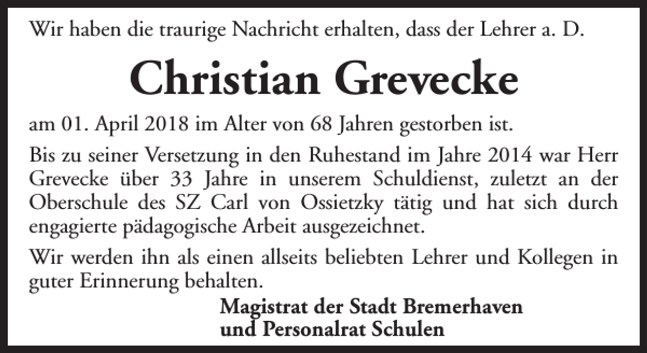 <p>Wir haben die traurige Nachricht erhalten, dass der Lehrer a. D.</p><p>Christian Grevecke</p><p>am 01. April 2018 im Alter von 68 Jahren gestorben ist.<br />Bis zu seiner Versetzung in den Ruhestand im Jahre 2014 war Herr<br />Grevecke über 33 Jahre in unserem Schuldienst, zuletzt an der<br />Oberschule des SZ Carl von Ossietzky tätig und hat sich durch<br />engagierte pädagogische Arbeit ausgezeichnet.<br />Wir werden ihn als einen allseits beliebten Lehrer und Kollegen in<br />guter Erinnerung behalten.<br />Magistrat der Stadt Bremerhaven<br />und Personalrat Schulen</p>