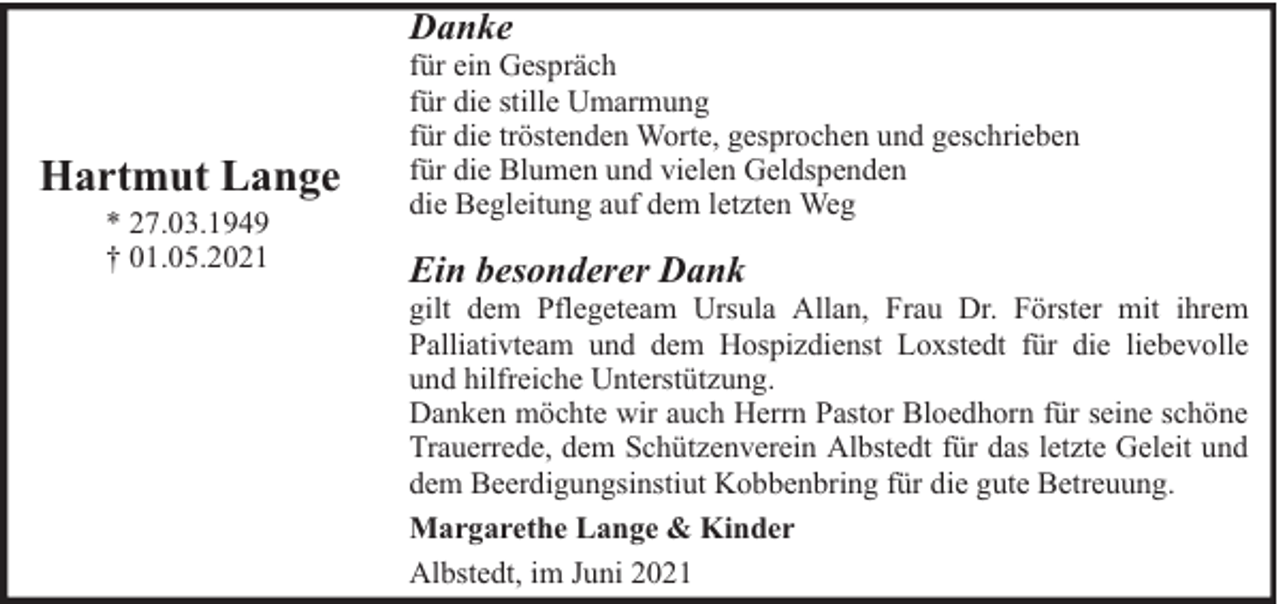 <p>Danke</p><p>Hartmut Lange<br />* 27.03.1949<br />† 01.05.2021</p><p>für ein Gespräch<br />für die stille Umarmung<br />für die tröstenden Worte, gesprochen und geschrieben<br />für die Blumen und vielen Geldspenden<br />die Begleitung auf dem letzten Weg</p><p>Ein besonderer Dank</p><p>gilt dem Pflegeteam Ursula Allan, Frau Dr. Förster mit ihrem<br />Palliativteam und dem Hospizdienst Loxstedt für die liebevolle<br />und hilfreiche Unterstützung.<br />Danken möchte wir auch Herrn Pastor Bloedhorn für seine schöne<br />Trauerrede, dem Schützenverein Albstedt für das letzte Geleit und<br />dem Beerdigungsinstiut Kobbenbring für die gute Betreuung.<br />Margarethe Lange &amp; Kinder<br />Albstedt, im Juni 2021</p>