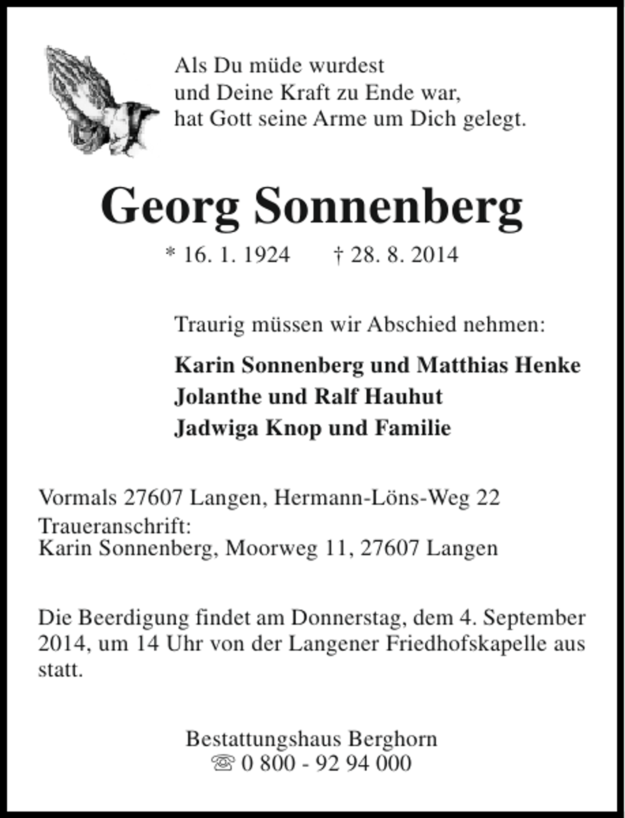 <p>Als Du müde wurdest<br />und Deine Kraft zu Ende war,<br />hat Gott seine Arme um Dich gelegt.</p><p>Georg Sonnenberg<br />* 16. 1. 1924</p><p>† 28. 8. 2014</p><p>Traurig müssen wir Abschied nehmen:<br />Karin Sonnenberg und Matthias Henke<br />Jolanthe und Ralf Hauhut<br />Jadwiga Knop und Familie<br />Vormals 27607 Langen, Hermann-Löns-Weg 22<br />Traueranschrift:<br />Karin Sonnenberg, Moorweg 11, 27607 Langen<br />Die Beerdigung findet am Donnerstag, dem 4. September<br />2014, um 14 Uhr von der Langener Friedhofskapelle aus<br />statt.<br />Bestattungshaus Berghorn<br />s 0 800 - 92 94 000</p>