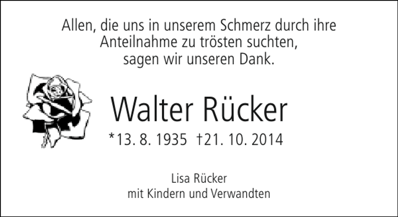<p>Allen, die uns in unserem Schmerz durch ihre<br />Anteilnahme zu trösten suchten,<br />sagen wir unseren Dank.</p><p>Walter Rücker</p><p>*13. 8. 1935 †21. 10. 2014<br />Lisa Rücker<br />mit Kindern und Verwandten</p>