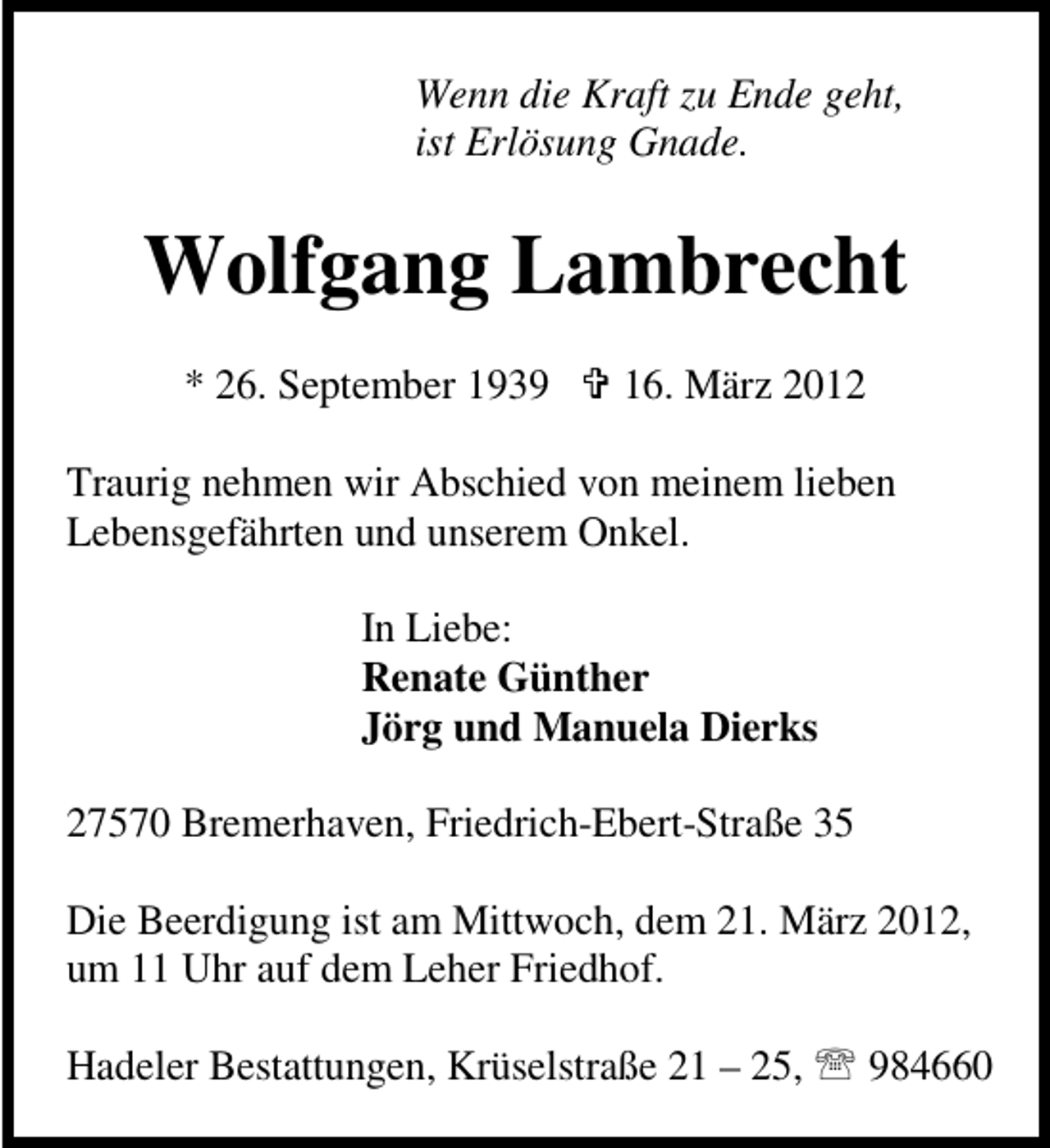 <p>Wenn die Kraft zu Ende geht,<br />ist Erlösung Gnade.</p>
<p>Wolfgang Lambrecht<br />* 26. September 1939</p>
<p>16. März 2012</p>
<p>Traurig nehmen wir Abschied von meinem lieben<br />Lebensgefährten und unserem Onkel.<br />In Liebe:<br />Renate Günther<br />Jörg und Manuela Dierks<br />27570 Bremerhaven, Friedrich-Ebert-Straße 35<br />Die Beerdigung ist am Mittwoch, dem 21. März 2012,<br />um 11 Uhr auf dem Leher Friedhof.<br />Hadeler Bestattungen, Krüselstraße 21 – 25,</p>
<p>984660</p>