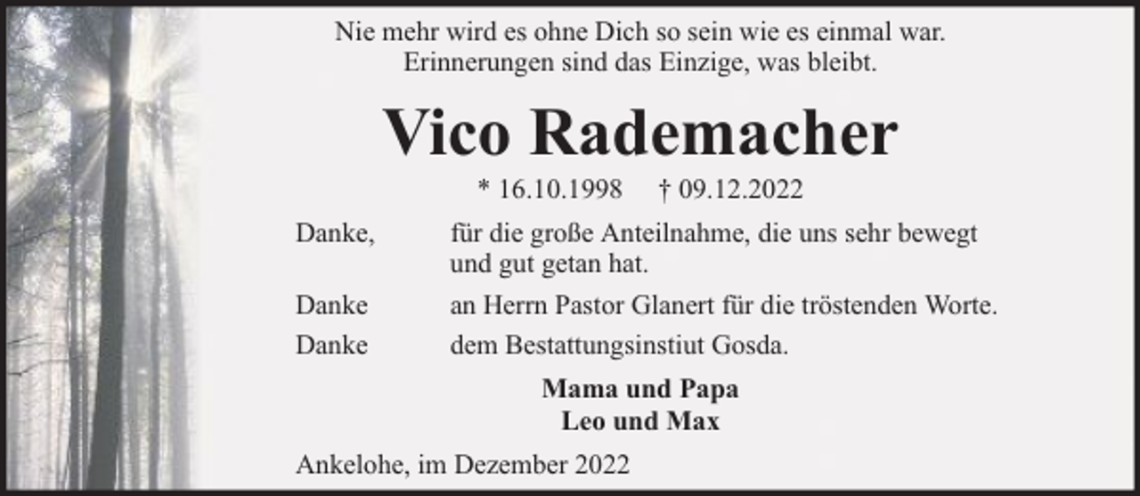 <p>Nie mehr wird es ohne Dich so sein wie es einmal war.<br />Erinnerungen sind das Einzige, was bleibt.</p><p>Vico Rademacher<br />* 16.10.1998</p><p>Danke,<br />Danke<br />Danke</p><p>† 09.12.2022</p><p>für die große Anteilnahme, die uns sehr bewegt<br />und gut getan hat.<br />an Herrn Pastor Glanert für die tröstenden Worte.<br />dem Bestattungsinstiut Gosda.<br />Mama und Papa<br />Leo und Max</p><p>Ankelohe, im Dezember 2022</p>