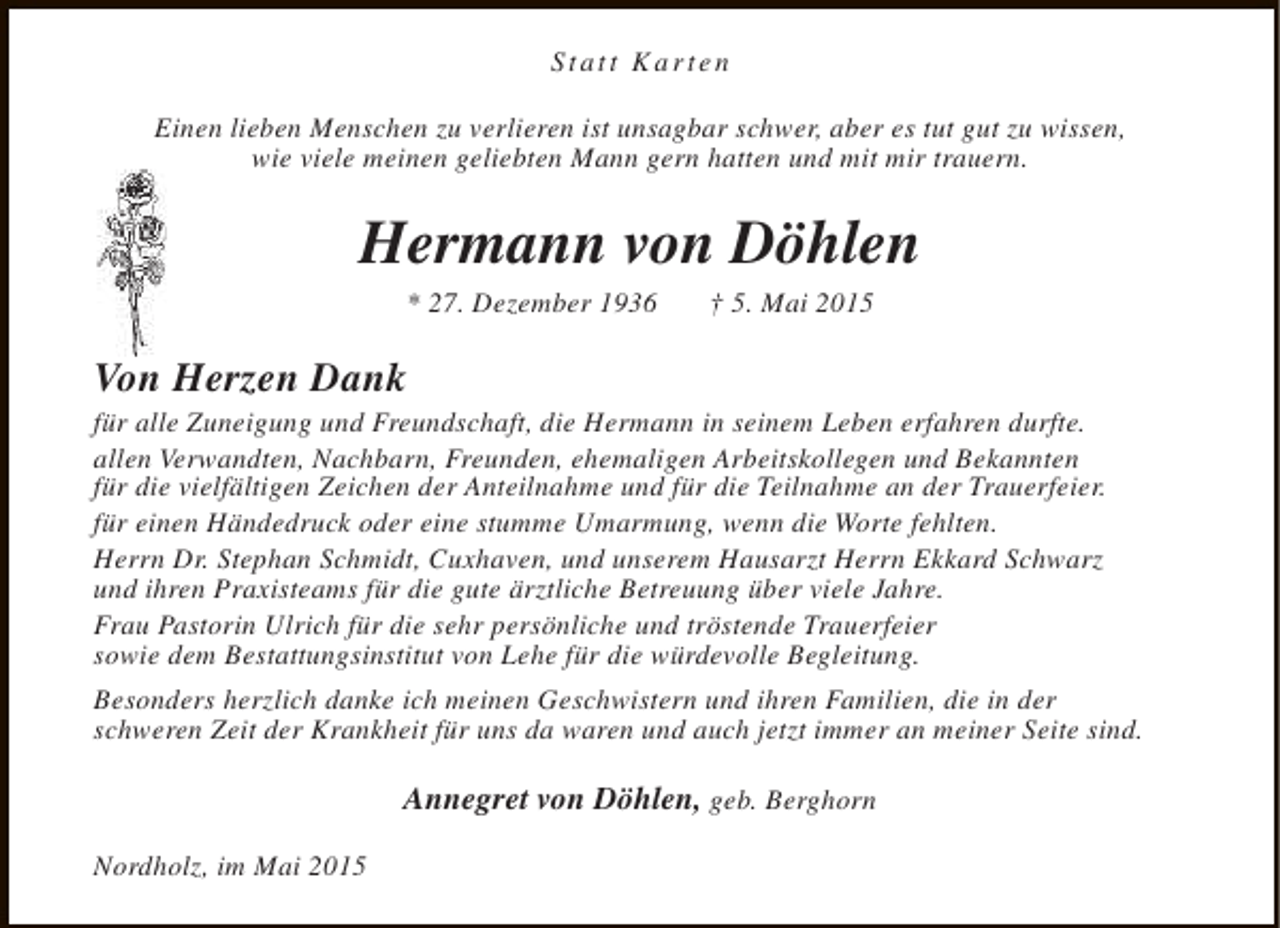 <p>Statt Karten<br />Einen lieben Menschen zu verlieren ist unsagbar schwer, aber es tut gut zu wissen,<br />wie viele meinen geliebten Mann gern hatten und mit mir trauern.</p><p>Hermann von Döhlen<br />* 27. Dezember 1936</p><p>† 5. Mai 2015</p><p>Von Herzen Dank</p><p>für alle Zuneigung und Freundschaft, die Hermann in seinem Leben erfahren durfte.<br />allen Verwandten, Nachbarn, Freunden, ehemaligen Arbeitskollegen und Bekannten<br />für die vielfältigen Zeichen der Anteilnahme und für die Teilnahme an der Trauerfeier.<br />für einen Händedruck oder eine stumme Umarmung, wenn die Worte fehlten.<br />Herrn Dr. Stephan Schmidt, Cuxhaven, und unserem Hausarzt Herrn Ekkard Schwarz<br />und ihren Praxisteams für die gute ärztliche Betreuung über viele Jahre.<br />Frau Pastorin Ulrich für die sehr persönliche und tröstende Trauerfeier<br />sowie dem Bestattungsinstitut von Lehe für die würdevolle Begleitung.<br />Besonders herzlich danke ich meinen Geschwistern und ihren Familien, die in der<br />schweren Zeit der Krankheit für uns da waren und auch jetzt immer an meiner Seite sind.</p><p>Annegret von Döhlen, geb. Berghorn<br />Nordholz, im Mai 2015</p>