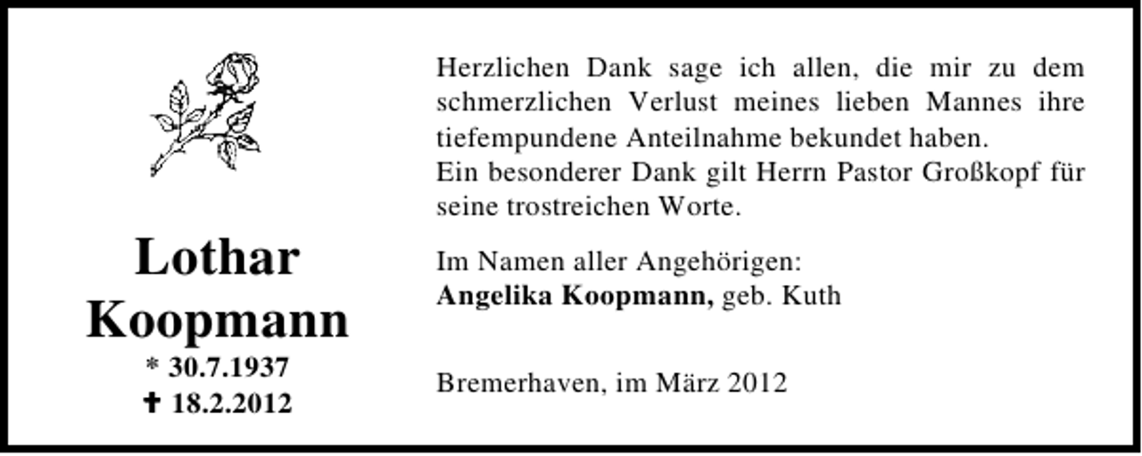 <p>Lothar<br />Koopmann<br />* 30.7.1937<br />18.2.2012</p>
<p>Herzlichen Dank sage ich allen, die mir zu dem<br />schmerzlichen Verlust meines lieben Mannes ihre<br />tiefempundene Anteilnahme bekundet haben.<br />Ein besonderer Dank gilt Herrn Pastor Großkopf für<br />seine trostreichen Worte.<br />Im Namen aller Angehörigen:<br />Angelika Koopmann, geb. Kuth<br />Bremerhaven, im März 2012</p>