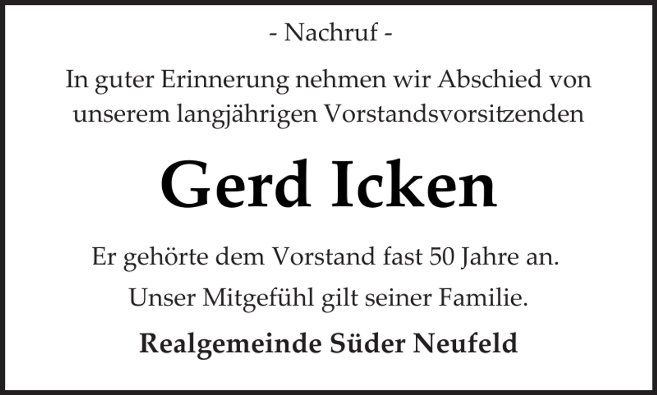 <p>­ Nachruf ­<br />In guter Erinnerung nehmen wir Abschied von<br />unserem langjährigen Vorstandsvorsi�enden</p><p>Gerd Icken<br />Er gehörte dem Vorstand fast 50 Jahre an.<br />Unser Mitgefühl gilt seiner Familie.</p><p>Realgemeinde Süder Neufeld</p>