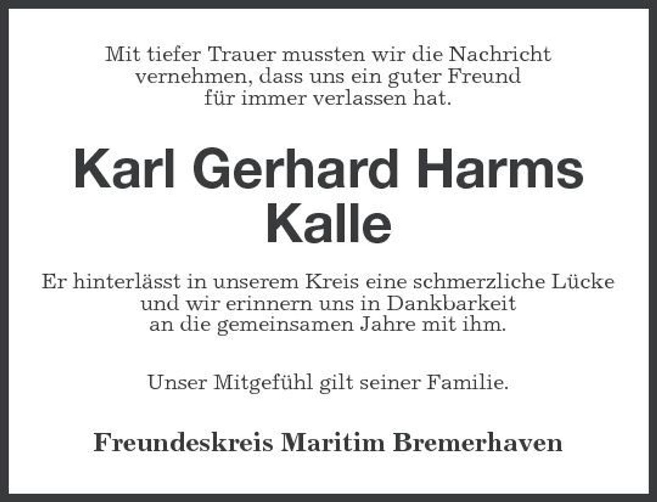 <p>Mit tiefer Trauer mussten wir die Nachricht vernehmen, dass uns ein guter Freund für immer verlassen hat.</p><p>Karl Gerhard Harms Kalle<br />Er hinterlässt in unserem Kreis eine schmerzliche Lücke und wir erinnern uns in Dankbarkeit an die gemeinsamen Jahre mit ihm. Unser Mitgefühl gilt seiner Familie.</p><p>Freundeskreis Maritim Bremerhaven</p>