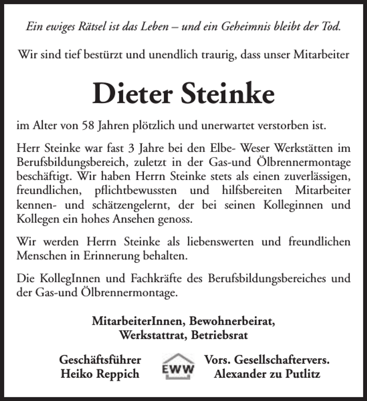 <p>Ein ewiges Rätsel ist das Leben – und ein Geheimnis bleibt der Tod.<br />Wir sind tief bestürzt und unendlich traurig, dass unser Mitarbeiter</p><p>Dieter Steinke<br />im Alter von 58 Jahren plötzlich und unerwartet verstorben ist.<br />Herr Steinke war fast 3 Jahre bei den Elbe- Weser Werkstätten im<br />Berufsbildungsbereich, zuletzt in der Gas-und Ölbrennermontage<br />beschäftigt. Wir haben Herrn Steinke stets als einen zuverlässigen,<br />freundlichen, pflichtbewussten und hilfsbereiten Mitarbeiter<br />kennen- und schätzengelernt, der bei seinen Kolleginnen und<br />Kollegen ein hohes Ansehen genoss.<br />Wir werden Herrn Steinke als liebenswerten und freundlichen<br />Menschen in Erinnerung behalten.<br />Die KollegInnen und Fachkräfte des Berufsbildungsbereiches und<br />der Gas-und Ölbrennermontage.<br />MitarbeiterInnen, Bewohnerbeirat,<br />Werkstattrat, Betriebsrat<br />Geschäftsführer<br />Heiko Reppich</p><p>Vors. Gesellschaftervers.<br />Alexander zu Putlitz</p>