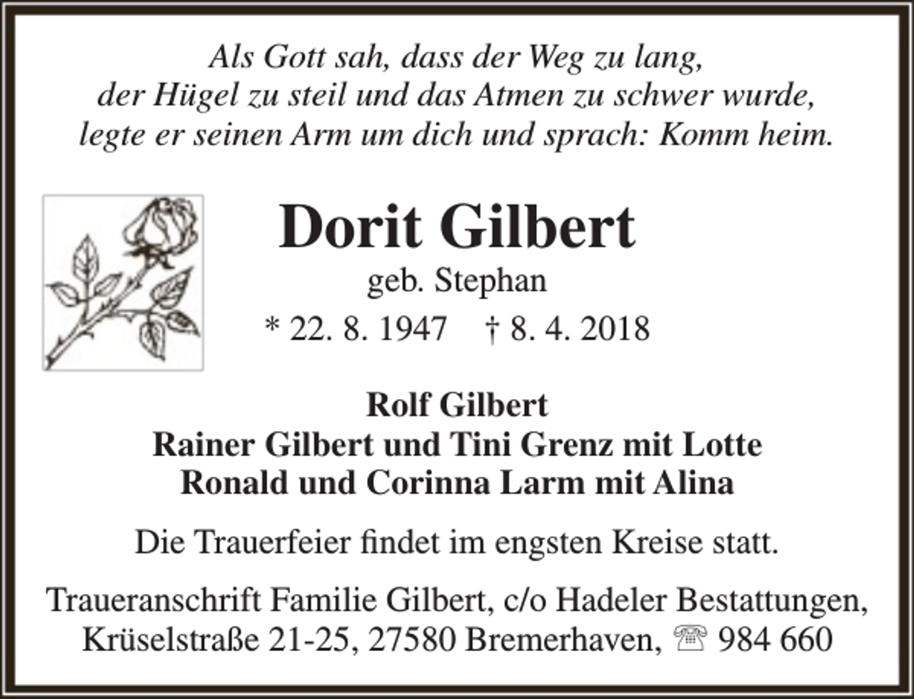 <p>Als Gott sah, dass der Weg zu lang,<br />der Hügel zu steil und das Atmen zu schwer wurde,<br />legte er seinen Arm um dich und sprach: Komm heim.</p><p>Dorit Gilbert</p><p>geb. Stephan<br />* 22. 8. 1947 † 8. 4. 2018<br />Rolf Gilbert<br />Rainer Gilbert und Tini Grenz mit Lotte<br />Ronald und Corinna Larm mit Alina<br />Die Trauerfeier findet im engsten Kreise statt.<br />Traueranschrift Familie Gilbert, c/o Hadeler Bestattungen,<br />Krüselstraße 21-25, 27580 Bremerhaven,  984 660</p>