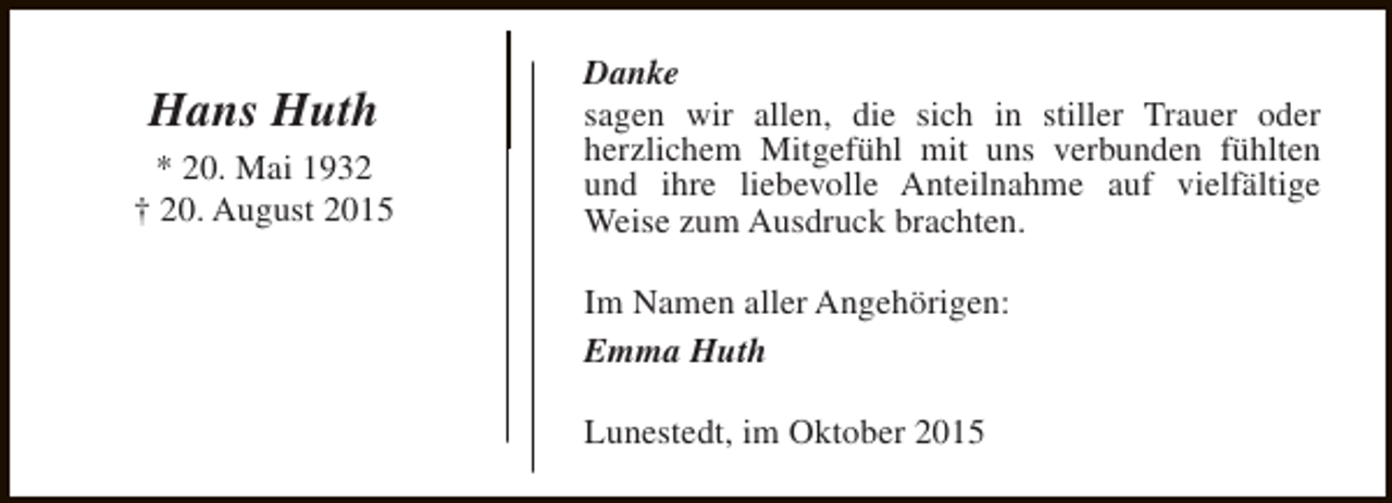<p>Hans Huth<br />* 20. Mai 1932<br />† 20. August 2015</p><p>Danke<br />sagen wir allen, die sich in stiller Trauer oder<br />herzlichem Mitgefühl mit uns verbunden fühlten<br />und ihre liebevolle Anteilnahme auf vielfältige<br />Weise zum Ausdruck brachten.<br />Im Namen aller Angehörigen:<br />Emma Huth<br />Lunestedt, im Oktober 2015</p>
