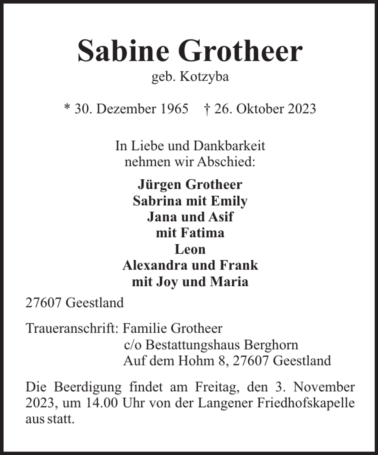 <p>Sabine Grotheer<br />geb. Kotzyba<br />* 30. Dezember 1965</p><p>† 26. Oktober 2023</p><p>In Liebe und Dankbarkeit<br />nehmen wir Abschied:<br />Jürgen Grotheer<br />Sabrina mit Emily<br />Jana und Asif<br />mit Fatima<br />Leon<br />Alexandra und Frank<br />mit Joy und Maria<br />27607 Geestland<br />Traueranschrift: Familie Grotheer<br />c/o Bestattungshaus Berghorn<br />Auf dem Hohm 8, 27607 Geestland<br />Die Beerdigung findet am Freitag, den 3. November<br />2023, um 14.00 Uhr von der Langener Friedhofskapelle<br />aus statt.</p>