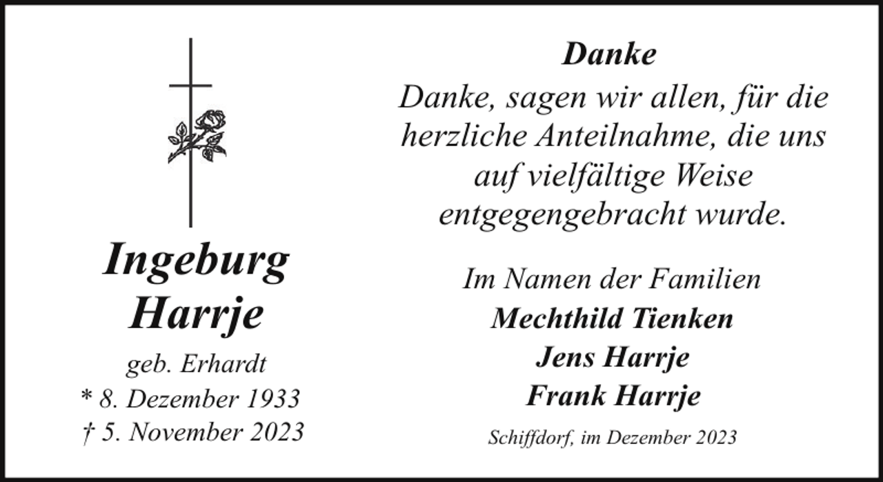 <p>Ingeburg<br />Harrje<br />geb. Erhardt<br />* 8. Dezember 1933<br />† 5. November 2023</p><p>Danke<br />Danke, sagen wir allen, für die<br />herzliche Anteilnahme, die uns<br />auf vielfältige Weise<br />entgegengebracht wurde.<br />Im Namen der Familien<br />Mechthild Tienken<br />Jens Harrje<br />Frank Harrje<br />Schiffdorf, im Dezember 2023</p>