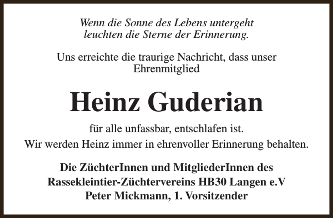 <p>Wenn die Sonne des Lebens untergeht<br />leuchten die Sterne der Erinnerung.<br />Uns erreichte die traurige Nachricht, dass unser<br />Ehrenmitglied</p><p>Heinz Guderian<br />für alle unfassbar, entschlafen ist.<br />Wir werden Heinz immer in ehrenvoller Erinnerung behalten.<br />Die ZüchterInnen und MitgliederInnen des<br />Rassekleintier-Züchtervereins HB30 Langen e.V<br />Peter Mickmann, 1. Vorsitzender</p>