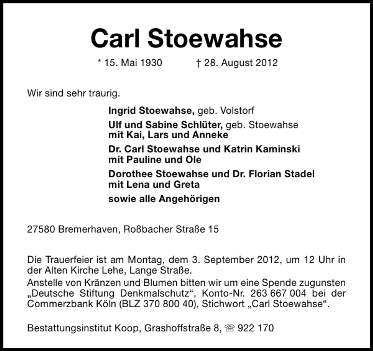 <p>Carl Stoewahse<br />* 15. Mai 1930</p><p>† 28. August 2012</p><p>Wir sind sehr traurig.<br />Ingrid Stoewahse, geb. Volstorf<br />Ulf und Sabine Schlüter, geb. Stoewahse<br />mit Kai, Lars und Anneke<br />Dr. Carl Stoewahse und Katrin Kaminski<br />mit Pauline und Ole<br />Dorothee Stoewahse und Dr. Florian Stadel<br />mit Lena und Greta<br />sowie alle Angehörigen<br />27580 Bremerhaven, Roßbacher Straße 15<br />Die Trauerfeier ist am Montag, dem 3. September 2012, um 12 Uhr in<br />der Alten Kirche Lehe, Lange Straße.<br />Anstelle von Kränzen und Blumen bitten wir um eine Spende zugunsten<br />„Deutsche Stiftung Denkmalschutz“, Konto-Nr. 263 667 004 bei der<br />Commerzbank Köln (BLZ 370 800 40), Stichwort „Carl Stoewahse“.<br />Bestattungsinstitut Koop, Grashoffstraße 8, s 922 170</p>