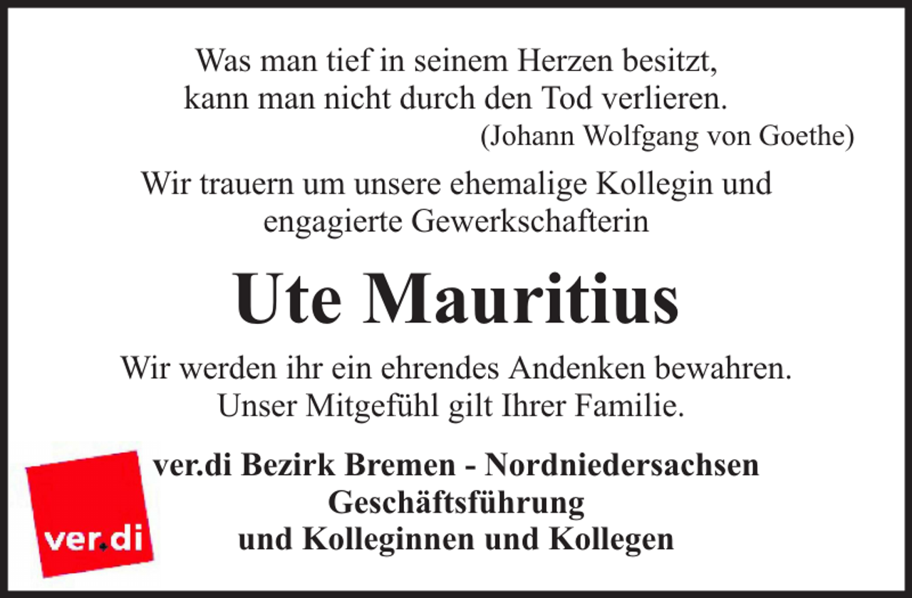 <p>Was man tief in seinem Herzen besitzt,<br />kann man nicht durch den Tod verlieren.</p><p>(Johann Wolfgang von Goethe)</p><p>Wir trauern um unsere ehemalige Kollegin und<br />engagierte Gewerkschafterin</p><p>Ute Mauritius</p><p>Wir werden ihr ein ehrendes Andenken bewahren.<br />Unser Mitgefühl gilt Ihrer Familie.<br />ver.di Bezirk Bremen - Nordniedersachsen<br />Geschäftsführung<br />und Kolleginnen und Kollegen</p>