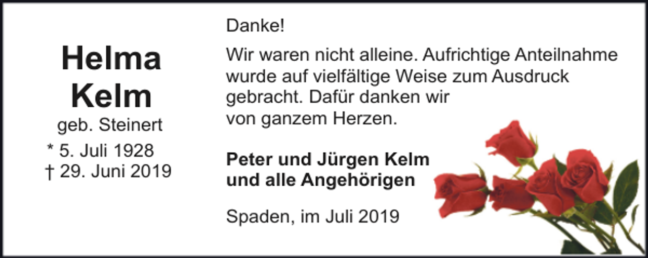 <p>Danke!</p><p>Helma<br />Kelm</p><p>geb. Steinert<br />* 5. Juli 1928<br />† 29. Juni 2019</p><p>Wir waren nicht alleine. Aufrichtige Anteilnahme<br />wurde auf vielfältige Weise zum Ausdruck<br />gebracht. Dafür danken wir<br />von ganzem Herzen.<br />Peter und Jürgen Kelm<br />und alle Angehörigen<br />Spaden, im Juli 2019</p>