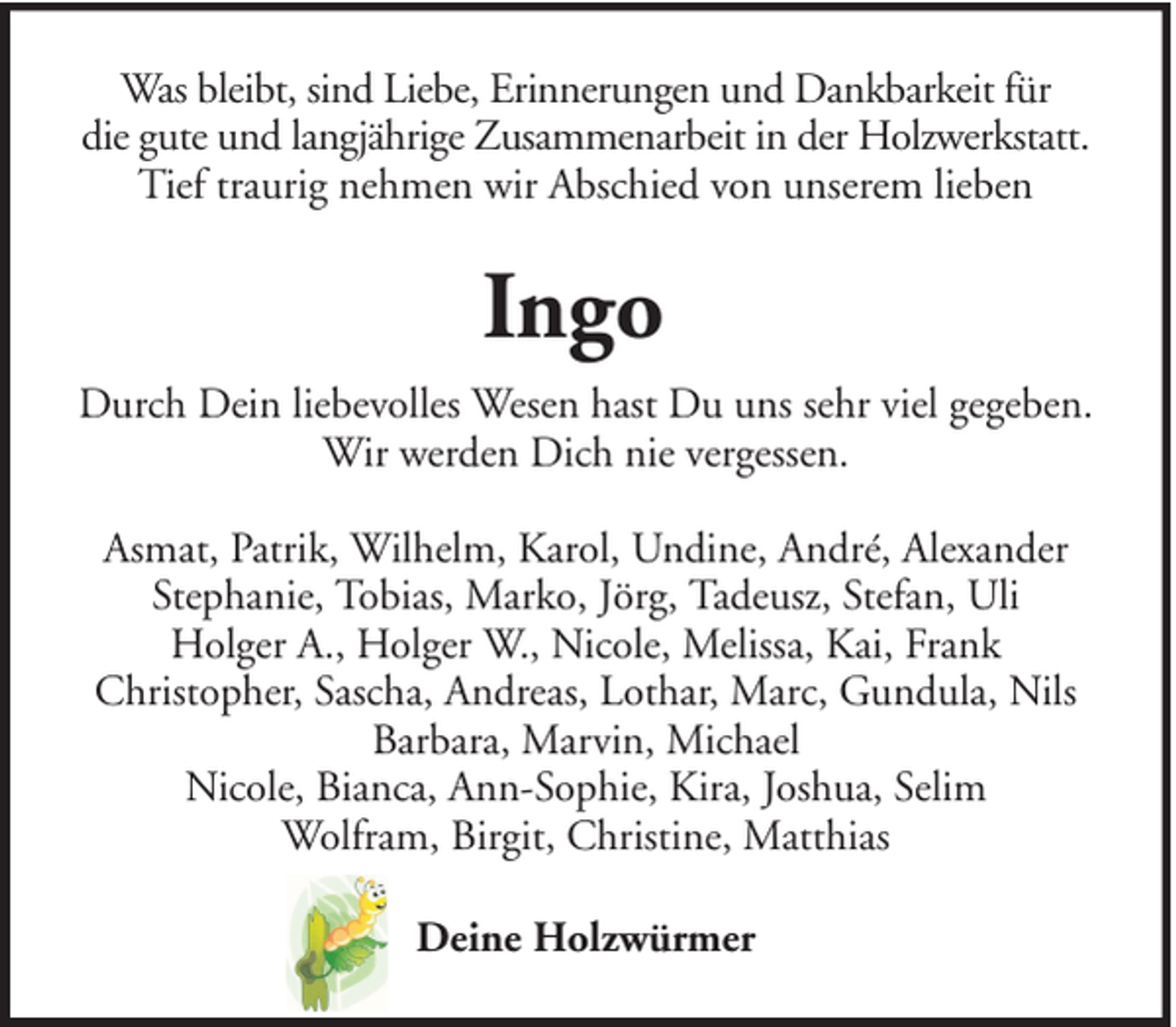 <p>Was bleibt, sind Liebe, Erinnerungen und Dankbarkeit für<br />die gute und langjährige Zusammenarbeit in der Holzwerkstatt.<br />Tief traurig nehmen wir Abschied von unserem lieben</p><p>Ingo<br />Durch Dein liebevolles Wesen hast Du uns sehr viel gegeben.<br />Wir werden Dich nie vergessen.<br />Asmat, Patrik, Wilhelm, Karol, Undine, André, Alexander<br />Stephanie, Tobias, Marko, Jörg, Tadeusz, Stefan, Uli<br />Holger A., Holger W., Nicole, Melissa, Kai, Frank<br />Christopher, Sascha, Andreas, Lothar, Marc, Gundula, Nils<br />Barbara, Marvin, Michael<br />Nicole, Bianca, Ann-Sophie, Kira, Joshua, Selim<br />Wolfram, Birgit, Christine, Matthias<br />Deine Holzwürmer</p>