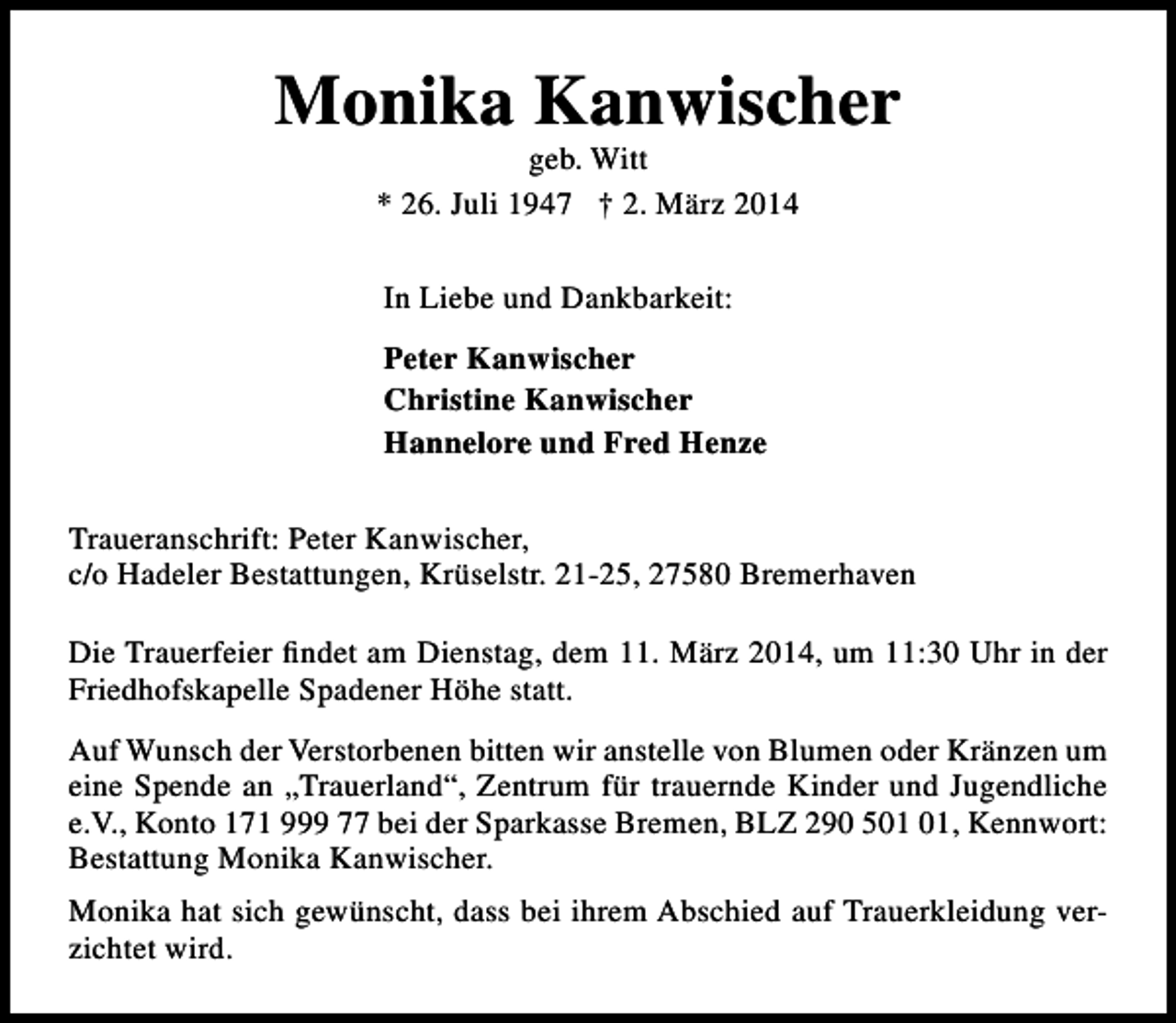 <p>Monika Kanwischer<br />geb. Witt<br />* 26. Juli 1947 † 2. März 2014<br />In Liebe und Dankbarkeit:<br />Peter Kanwischer<br />Christine Kanwischer<br />Hannelore und Fred Henze<br />Traueranschrift: Peter Kanwischer,<br />c/o Hadeler Bestattungen, Krüselstr. 21-25, 27580 Bremerhaven<br />Die Trauerfeier findet am Dienstag, dem 11. März 2014, um 11:30 Uhr in der<br />Friedhofskapelle Spadener Höhe statt.<br />Auf Wunsch der Verstorbenen bitten wir anstelle von Blumen oder Kränzen um<br />eine Spende an „Trauerland“, Zentrum für trauernde Kinder und Jugendliche<br />e.V., Konto 171 999 77 bei der Sparkasse Bremen, BLZ 290 5, Kennwort:<br />Bestattung Monika Kanwischer.<br />Monika hat sich gewünscht, dass bei ihrem Abschied auf Trauerkleidung verzichtet wird.</p>
