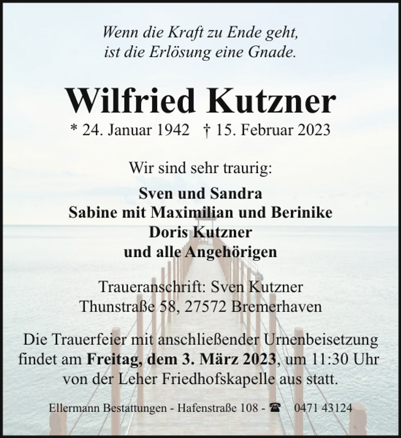 <p>Wenn die Kraft zu Ende geht,<br />ist die Erlösung eine Gnade.</p><p>Wilfried Kutzner<br />* 24. Januar 1942 † 15. Februar 2023</p><p>Wir sind sehr traurig:<br />Sven und Sandra<br />Sabine mit Maximilian und Berinike<br />Doris Kutzner<br />und alle Angehörigen<br />Traueranschrift: Sven Kutzner<br />Thunstraße 58, 27572 Bremerhaven<br />Die Trauerfeier mit anschließender Urnenbeisetzung<br />findet am Freitag, dem 3. März 2023, um 11:30 Uhr<br />von der Leher Friedhofskapelle aus statt.<br />Ellermann Bestattungen - Hafenstraße 108 - ( 0471 43124</p>