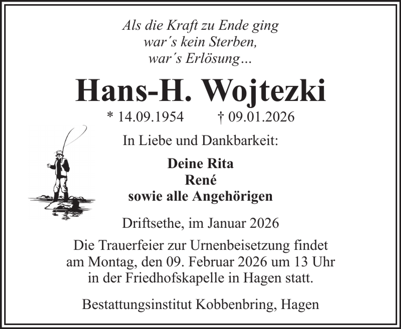<p>Als die Kraft zu Ende ging<br />war´s kein Sterben,<br />war´s Erlösung…</p><p>Hans-H. Wojtezki<br />* 14.09.1954</p><p>† 09.01.2026</p><p>In Liebe und Dankbarkeit:<br />Deine Rita<br />René<br />sowie alle Angehörigen<br />Driftsethe, im Januar 2026<br />Die Trauerfeier zur Urnenbeisetzung findet<br />am Montag, den 09. Februar 2026 um 13 Uhr<br />in der Friedhofskapelle in Hagen statt.<br />Bestattungsinstitut Kobbenbring, Hagen</p>