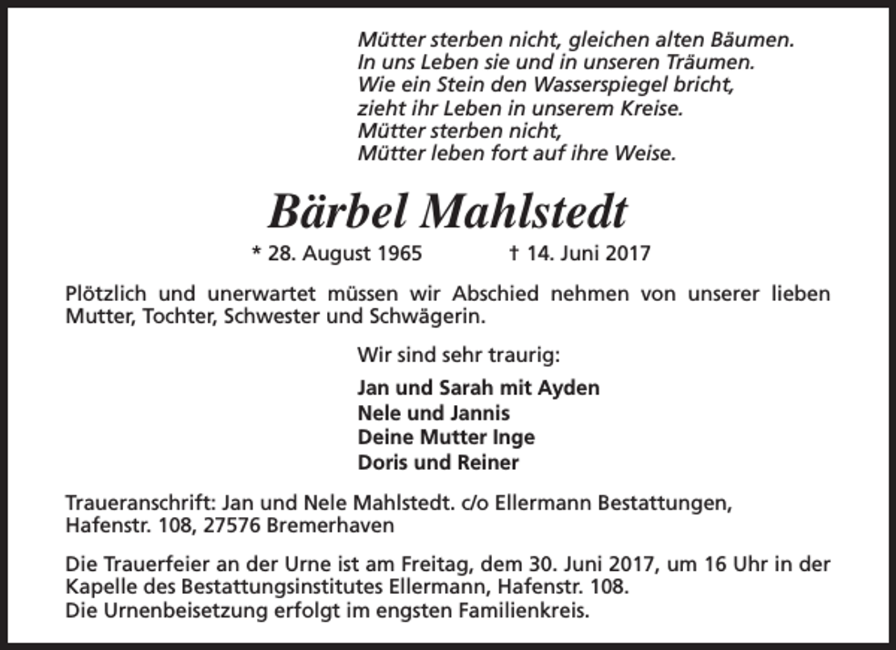 <p>Mütter sterben nicht, gleichen alten Bäumen.<br />In uns Leben sie und in unseren Träumen.<br />Wie ein Stein den Wasserspiegel bricht,<br />zieht ihr Leben in unserem Kreise.<br />Mütter sterben nicht,<br />Mütter leben fort auf ihre Weise.</p><p>Bärbel Mahlstedt</p><p>* 28. August 1965</p><p>† 14. Juni 2017</p><p>Plötzlich und unerwartet müssen wir Abschied nehmen von unserer lieben<br />Mutter, Tochter, Schwester und Schwägerin.<br />Wir sind sehr traurig:<br />Jan und Sarah mit Ayden<br />Nele und Jannis<br />Deine Mutter Inge<br />Doris und Reiner<br />Traueranschrift: Jan und Nele Mahlstedt. c/o Ellermann Bestattungen,<br />Hafenstr. 108, 27576 Bremerhaven<br />Die Trauerfeier an der Urne ist am Freitag, dem 30. Juni 2017, um 16 Uhr in der<br />Kapelle des Bestattungsinstitutes Ellermann, Hafenstr. 108.<br />Die Urnenbeisetzung erfolgt im engsten Familienkreis.</p>