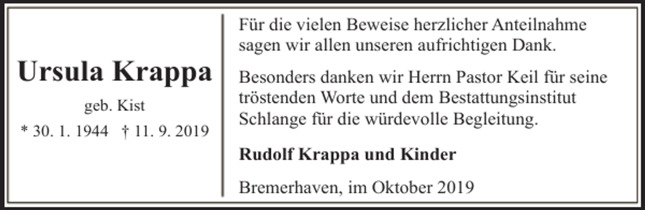 <p>Ursula Krappa<br />geb. Kist<br />* 30. 1. 1944 † 11. 9. 2019</p><p>Für die vielen Beweise herzlicher Anteilnahme<br />sagen wir allen unseren aufrichtigen Dank.<br />Besonders danken wir Herrn Pastor Keil für seine<br />tröstenden Worte und dem Bestattungsinstitut<br />Schlange für die würdevolle Begleitung.<br />Rudolf Krappa und Kinder<br />Bremerhaven, im Oktober 2019</p>