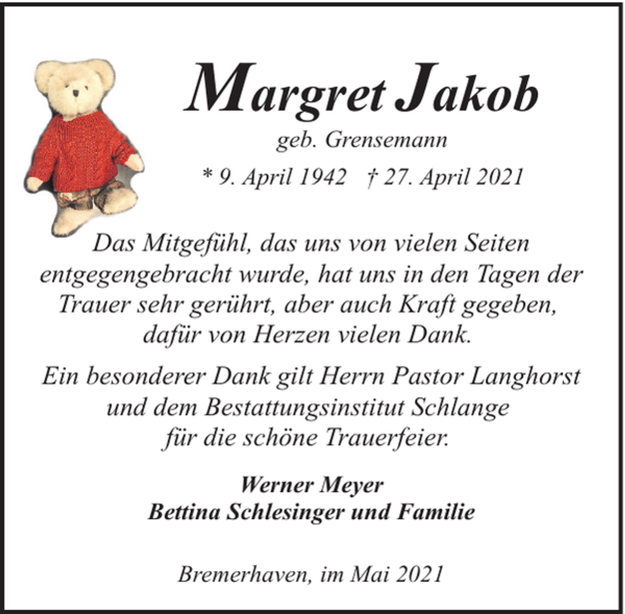 <p>Margret Jakob<br />geb. Grensemann</p><p>* 9. April 1942 † 27. April 2021</p><p>Das Mitgefühl, das uns von vielen Seiten<br />entgegengebracht wurde, hat uns in den Tagen der<br />Trauer sehr gerührt, aber auch Kraft gegeben,<br />dafür von Herzen vielen Dank.<br />Ein besonderer Dank gilt Herrn Pastor Langhorst<br />und dem Bestattungsinstitut Schlange<br />für die schöne Trauerfeier.<br />Werner Meyer<br />Bettina Schlesinger und Familie<br />Bremerhaven, im Mai 2021</p>