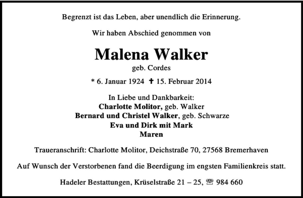 <p>Begrenzt ist das Leben, aber unendlich die Erinnerung.<br />Wir haben Abschied genommen von</p><p>Malena Walker<br />geb. Cordes</p><p>* 6. Januar 1924</p><p>15. Februar 2014</p><p>In Liebe und Dankbarkeit:<br />Charlotte Molitor, geb. Walker<br />Bernard und Christel Walker, geb. Schwarze<br />Eva und Dirk mit Mark<br />Maren<br />Traueranschrift: Charlotte Molitor, Deichstraße 70, 27568 Bremerhaven<br />Auf Wunsch der Verstorbenen fand die Beerdigung im engsten Familienkreis statt.<br />Hadeler Bestattungen, Krüselstraße 21 – 25, ℡ 984 660</p>