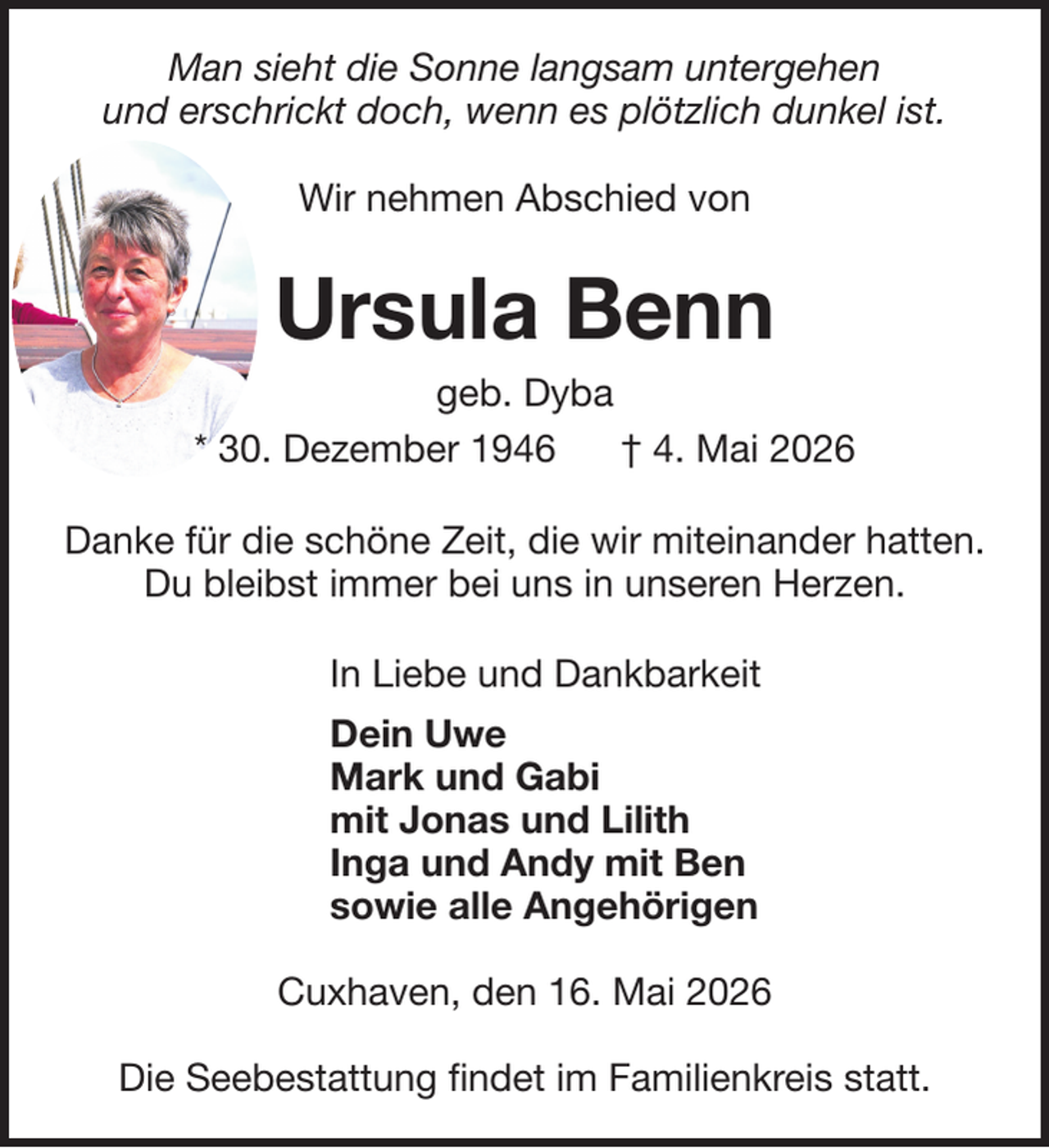 <p>Man sieht die Sonne langsam untergehen<br />und erschrickt doch, wenn es plötzlich dunkel ist.<br />Wir nehmen Abschied von</p><p>Ursula Benn<br />geb. Dyba<br />* 30. Dezember 1946<br />† 4. Mai 2026<br />Danke für die schöne Zeit, die wir miteinander hatten.<br />Du bleibst immer bei uns in unseren Herzen.<br />In Liebe und Dankbarkeit<br />Dein Uwe<br />Mark und Gabi<br />mit Jonas und Lilith<br />Inga und Andy mit Ben<br />sowie alle Angehörigen<br />Cuxhaven, den 16. Mai 2026<br />Die Seebestattung findet im Familienkreis statt.</p>