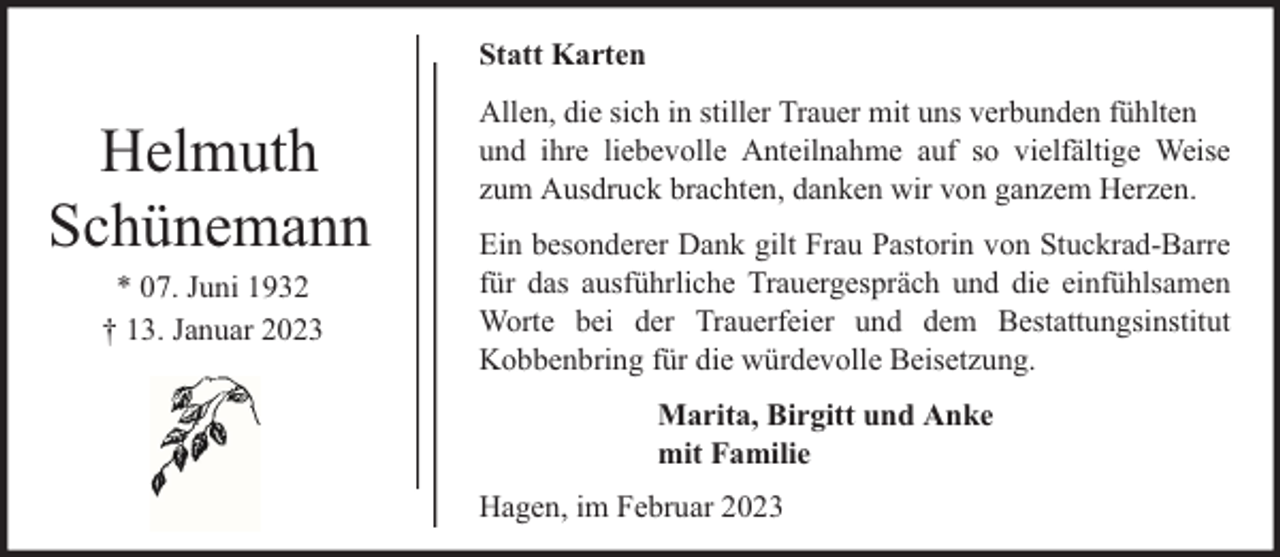 <p>Statt Karten</p><p>Helmuth<br />Schünemann<br />* 07. Juni 1932<br />† 13. Januar 2023</p><p>Allen, die sich in stiller Trauer mit uns verbunden fühlten<br />und ihre liebevolle Anteilnahme auf so vielfältige Weise<br />zum Ausdruck brachten, danken wir von ganzem Herzen.<br />Ein besonderer Dank gilt Frau Pastorin von Stuckrad-Barre<br />für das ausführliche Trauergespräch und die einfühlsamen<br />Worte bei der Trauerfeier und dem Bestattungsinstitut<br />Kobbenbring für die würdevolle Beisetzung.<br />Marita, Birgitt und Anke<br />mit Familie<br />Hagen, im Februar 2023</p>