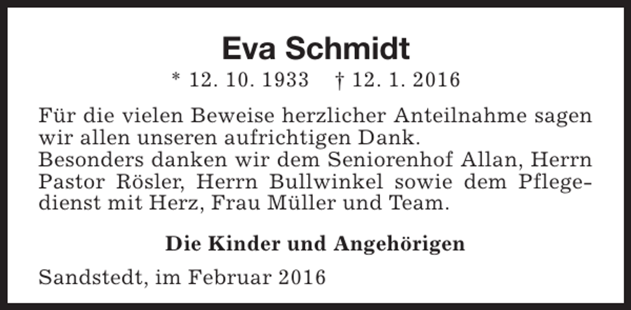 <p>Eva Schmidt</p><p>* 12. 10. 1933</p><p>† 12. 1. 2016</p><p>Für die vielen Beweise herzlicher Anteilnahme sagen<br />wir allen unseren aufrichtigen Dank.<br />Besonders danken wir dem Seniorenhof Allan, Herrn<br />Pastor Rösler, Herrn Bullwinkel sowie dem Pflegedienst mit Herz, Frau Müller und Team.<br />Die Kinder und Angehörigen<br />Sandstedt, im Februar 2016</p>