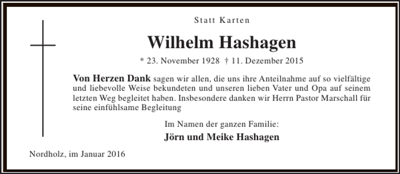 <p>Statt Karten</p><p>Wilhelm Hashagen</p><p>* 23. November 1928 † 11. Dezember 2015</p><p>Von Herzen Dank sagen wir allen, die uns ihre Anteilnahme auf so vielfältige<br />und liebevolle Weise bekundeten und unseren lieben Vater und Opa auf seinem<br />letzten Weg begleitet haben. Insbesondere danken wir Herrn Pastor Marschall für<br />seine einfühlsame Begleitung<br />Im Namen der ganzen Familie:</p><p>Jörn und Meike Hashagen<br />Nordholz, im Januar 2016</p>