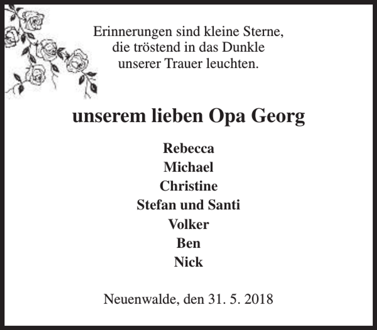<p>Erinnerungen sind kleine Sterne,<br />die tröstend in das Dunkle<br />unserer Trauer leuchten.</p><p>unserem lieben Opa Georg<br />Rebecca<br />Michael<br />Christine<br />Stefan und Santi<br />Volker<br />Ben<br />Nick<br />Neuenwalde, den 31. 5. 2018</p>