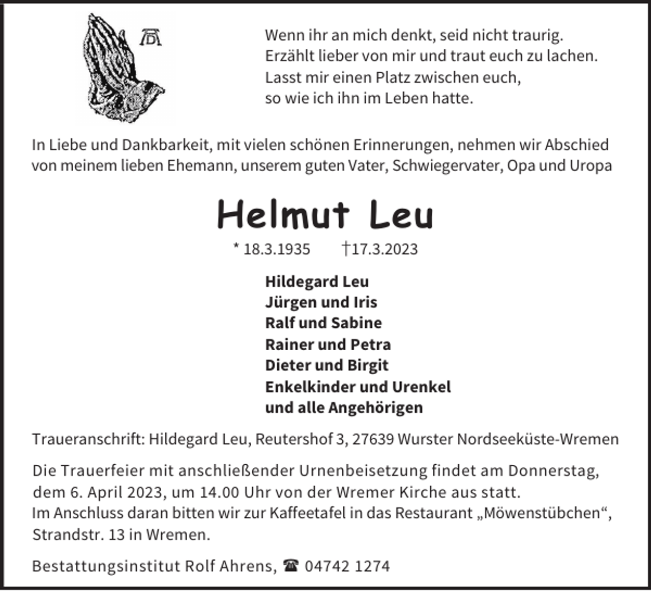 <p>Wenn ihr an mich denkt, seid nicht traurig.<br />Erzählt lieber von mir und traut euch zu lachen.<br />Lasst mir einen Platz zwischen euch,<br />so wie ich ihn im Leben hatte.<br />In Liebe und Dankbarkeit, mit vielen schönen Erinnerungen, nehmen wir Abschied<br />von meinem lieben Ehemann, unserem guten Vater, Schwiegervater, Opa und Uropa</p><p>Helmut Leu<br />* 18.3.1935</p><p>†17.3.2023</p><p>Hildegard Leu<br />Jürgen und Iris<br />Ralf und Sabine<br />Rainer und Petra<br />Dieter und Birgit<br />Enkelkinder und Urenkel<br />und alle Angehörigen<br />Traueranschrift: Hildegard Leu, Reutershof 3, 27639 Wurster Nordseeküste-Wremen<br />Die Trauerfeier mit anschließender Urnenbeisetzung findet am Donnerstag,<br />dem 6. April 2023, um 14.00 Uhr von der Wremer Kirche aus statt.<br />Im Anschluss daran bitten wir zur Kaffeetafel in das Restaurant „Möwenstübchen“,<br />Strandstr. 13 in Wremen.<br />Bestattungsinstitut Rolf Ahrens,  04742 1274</p>