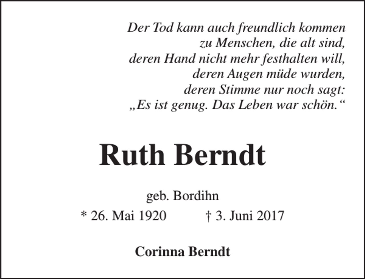 <p>Der Tod kann auch freundlich kommen<br />zu Menschen, die alt sind,<br />deren Hand nicht mehr festhalten will,<br />deren Augen müde wurden,<br />deren Stimme nur noch sagt:<br />„Es ist genug. Das Leben war schön.“</p><p>Ruth Berndt<br />geb. Bordihn<br />* 26. Mai 1920<br />† 3. Juni 2017<br />Corinna Berndt</p>