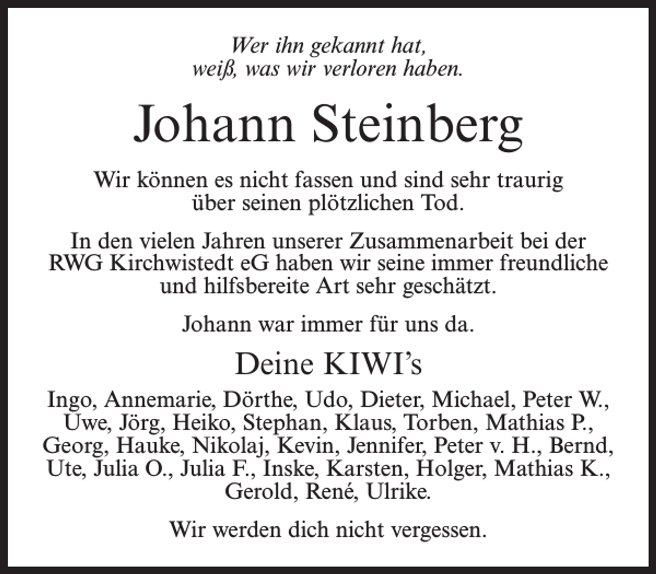 <p>Wer ihn gekannt hat,<br />weiß, was wir verloren haben.</p><p>Johann Steinberg<br />Wir können es nicht fassen und sind sehr traurig<br />über seinen plötzlichen Tod.<br />In den vielen Jahren unserer Zusammenarbeit bei der<br />RWG Kirchwistedt eG haben wir seine immer freundliche<br />und hilfsbereite Art sehr geschätzt.<br />Johann war immer für uns da.</p><p>Deine KIWI’s<br />Ingo, Annemarie, Dörthe, Udo, Dieter, Michael, Peter W.,<br />Uwe, Jörg, Heiko, Stephan, Klaus, Torben, Mathias P.,<br />Georg, Hauke, Nikolaj, Kevin, Jennifer, Peter v. H., Bernd,<br />Ute, Julia O., Julia F., Inske, Karsten, Holger, Mathias K.,<br />Gerold, René, Ulrike.<br />Wir werden dich nicht vergessen.</p>