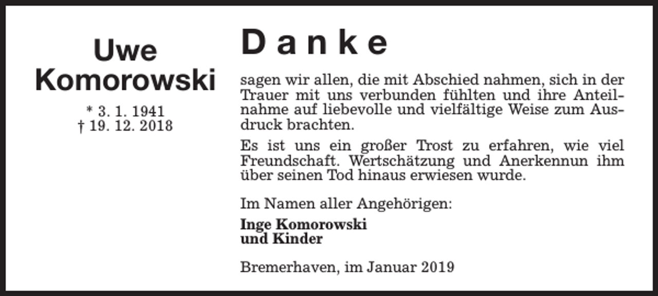 <p>Danke<br />Uwe<br />wir allen, die mit Abschied nahmen, sich in der<br />Komorowski sagen<br />Trauer mit uns verbunden fühlten und ihre Anteil* 3. 1. 1941<br />† 19. 12. 2018</p><p>nahme auf liebevolle und vielfältige Weise zum Ausdruck brachten.<br />Es ist uns ein großer Trost zu erfahren, wie viel<br />Freundschaft. Wertschätzung und Anerkennun ihm<br />über seinen Tod hinaus erwiesen wurde.<br />Im Namen aller Angehörigen:<br />Inge Komorowski<br />und Kinder<br />Bremerhaven, im Januar 2019</p>
