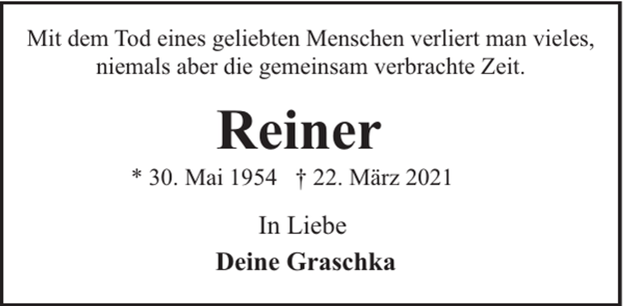 <p>Mit dem Tod eines geliebten Menschen verliert man vieles,<br />niemals aber die gemeinsam verbrachte Zeit.</p><p>Reiner</p><p>* 30. Mai 1954 † 22. März 2021</p><p>In Liebe<br />Deine Graschka</p>