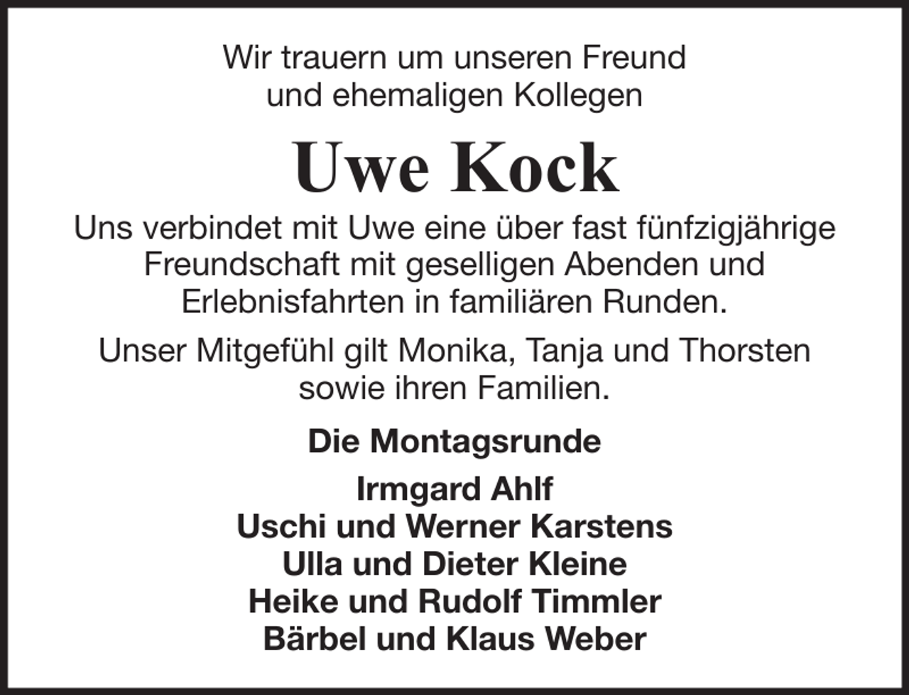 <p>Wir trauern um unseren Freund<br />und ehemaligen Kollegen</p><p>Uwe Kock</p><p>Uns verbindet mit Uwe eine über fast fünfzigjährige<br />Freundschaft mit geselligen Abenden und<br />Erlebnisfahrten in familiären Runden.<br />Unser Mitgefühl gilt Monika, Tanja und Thorsten<br />sowie ihren Familien.<br />Die Montagsrunde<br />Irmgard Ahlf<br />Uschi und Werner Karstens<br />Ulla und Dieter Kleine<br />Heike und Rudolf Timmler<br />Bärbel und Klaus Weber</p>