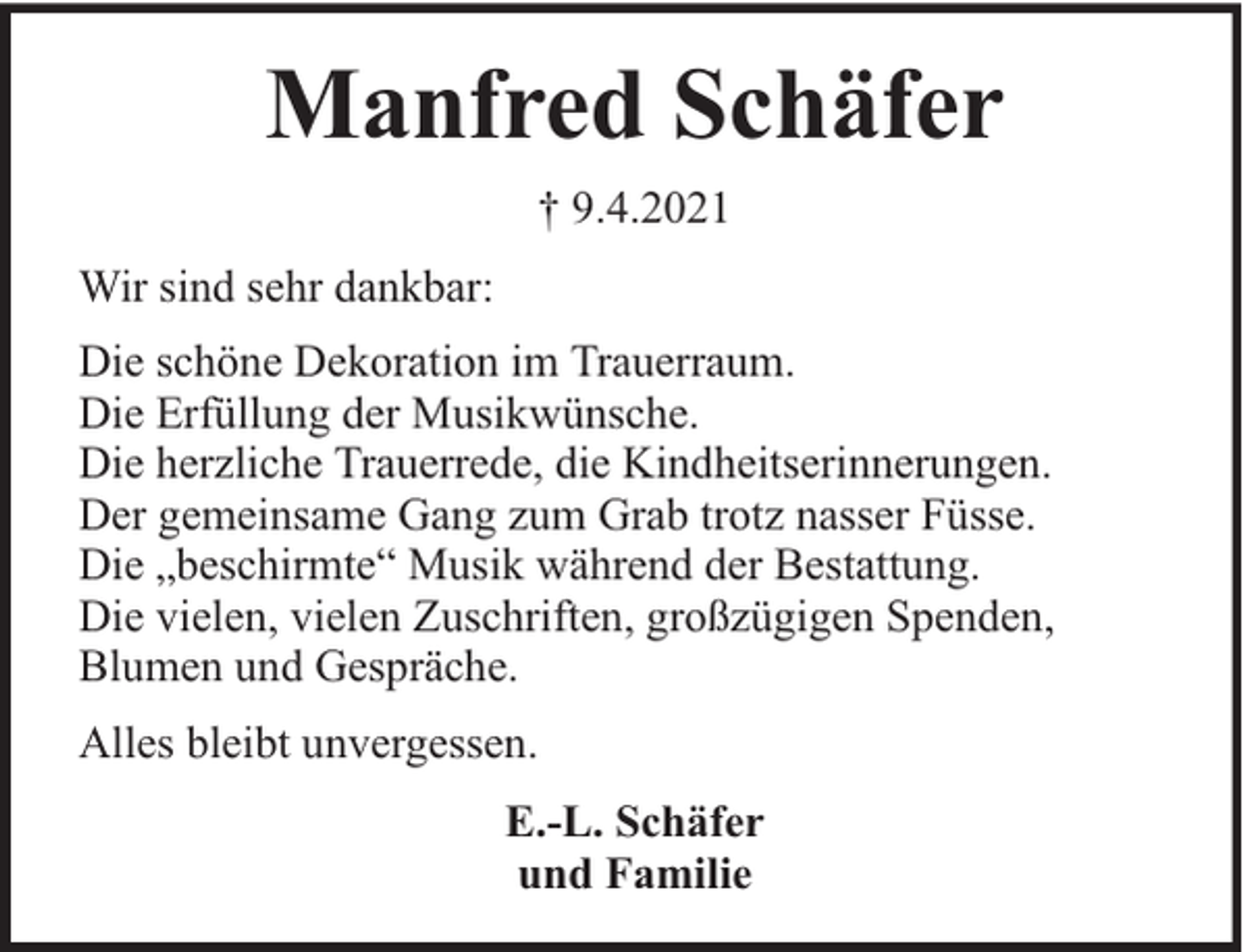 <p>Manfred Schäfer<br />† 9.4.2021<br />Wir sind sehr dankbar:<br />Die schöne Dekoration im Trauerraum.<br />Die Erfüllung der Musikwünsche.<br />Die herzliche Trauerrede, die Kindheitserinnerungen.<br />Der gemeinsame Gang zum Grab trotz nasser Füsse.<br />Die „beschirmte“ Musik während der Bestattung.<br />Die vielen, vielen Zuschriften, großzügigen Spenden,<br />Blumen und Gespräche.<br />Alles bleibt unvergessen.<br />E.-L. Schäfer<br />und Familie</p>