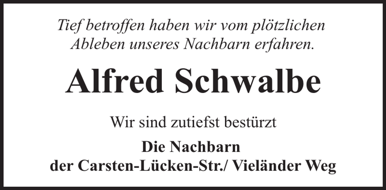 <p>Tief betroffen haben wir vom plötzlichen<br />Ableben unseres Nachbarn erfahren.</p><p>Alfred Schwalbe<br />Wir sind zutiefst bestürzt<br />Die Nachbarn<br />der Carsten-Lücken-Str./ Vieländer Weg</p>