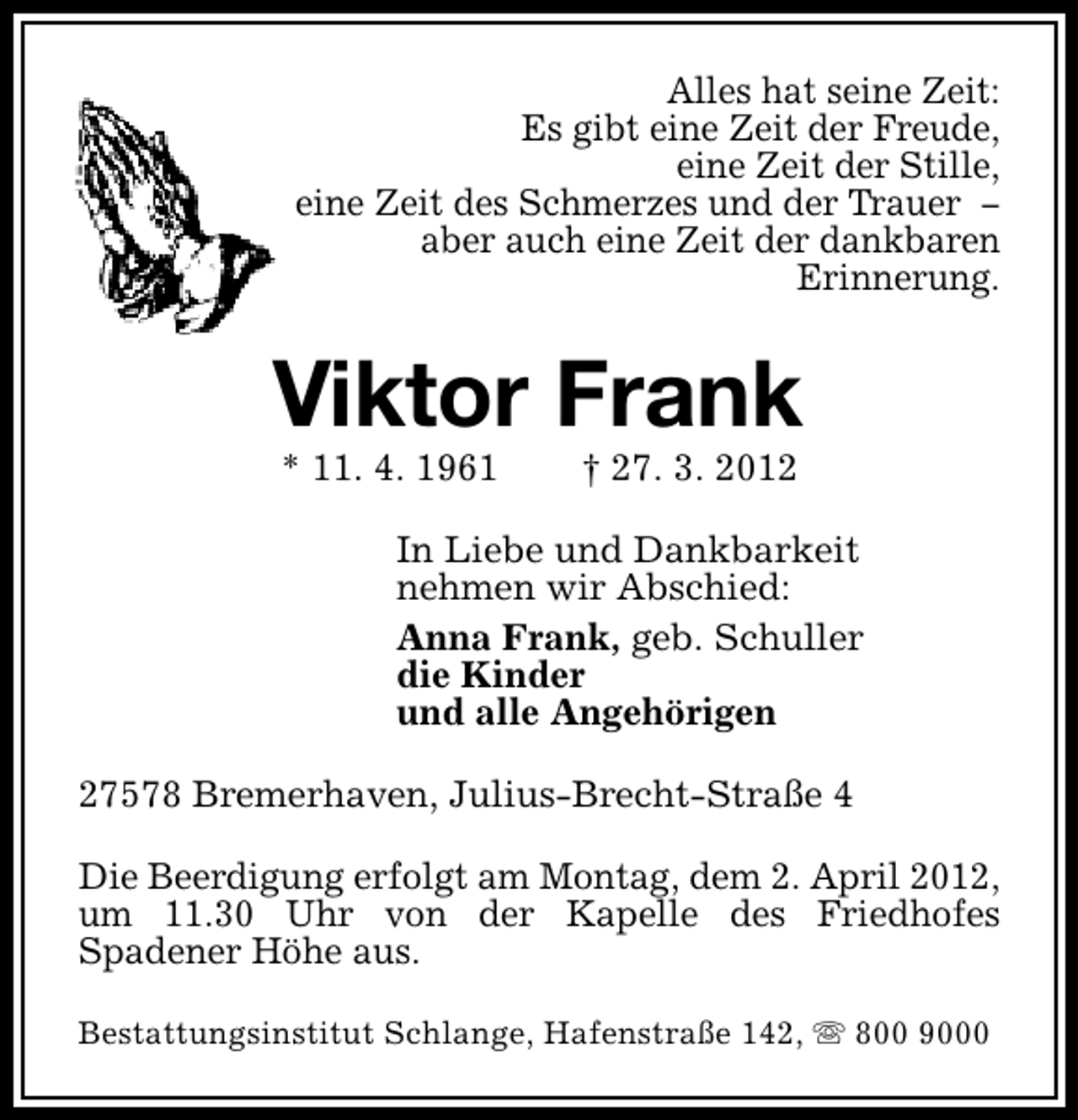 <p>Alles hat seine Zeit:<br />Es gibt eine Zeit der Freude,<br />eine Zeit der Stille,<br />eine Zeit des Schmerzes und der Trauer −<br />aber auch eine Zeit der dankbaren<br />Erinnerung.</p><p>Viktor Frank<br />* 11. 4. 1961</p><p>† 27. 3. 2012</p><p>In Liebe und Dankbarkeit<br />nehmen wir Abschied:<br />Anna Frank, geb. Schuller<br />die Kinder<br />und alle Angehörigen<br />27578 Bremerhaven, Julius-Brecht-Straße 4<br />Die Beerdigung erfolgt am Montag, dem 2. April 2012,<br />um 11.30 Uhr von der Kapelle des Friedhofes<br />Spadener Höhe aus.<br />Bestattungsinstitut Schlange, Hafenstraße 142, s 800 9000</p>