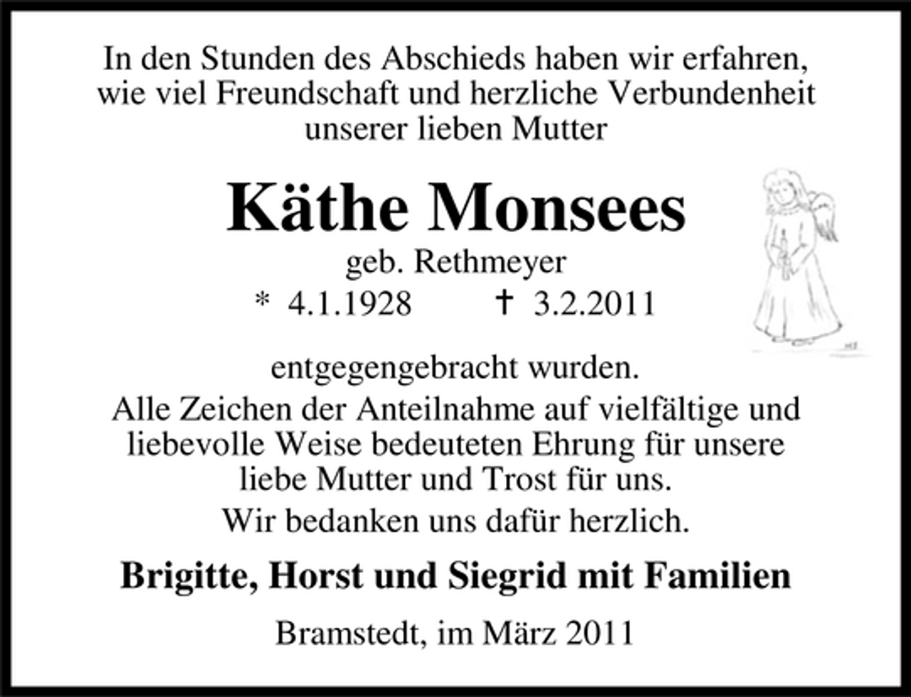 <p>In den Stunden des Abschieds haben wir erfahren, wie viel Freundschaft und herzliche Verbundenheit unserer lieben Mutter</p><p>Käthe Monsees<br />geb. Rethmeyer * 4.1.1928 3.2.2011 entgegengebracht wurden. Alle Zeichen der Anteilnahme auf vielfältige und liebevolle Weise bedeuteten Ehrung für unsere liebe Mutter und Trost für uns. Wir bedanken uns dafür herzlich.</p><p>Brigitte, Horst und Siegrid mit Familien<br />Bramstedt, im März 2011</p>