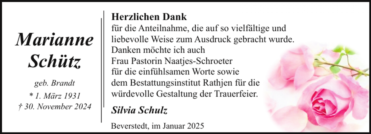 <p>Herzlichen Dank</p><p>Marianne<br />Schütz<br />geb. Brandt<br />* 1. März 1931<br />† 30. November 2024</p><p>für die Anteilnahme, die auf so vielfältige und<br />liebevolle Weise zum Ausdruck gebracht wurde.<br />Danken möchte ich auch<br />Frau Pastorin Naatjes-Schroeter<br />für die einfühlsamen Worte sowie<br />dem Bestattungsinstitut Rathjen für die<br />würdevolle Gestaltung der Trauerfeier.</p><p>Silvia Schulz<br />Beverstedt, im Januar 2025</p>