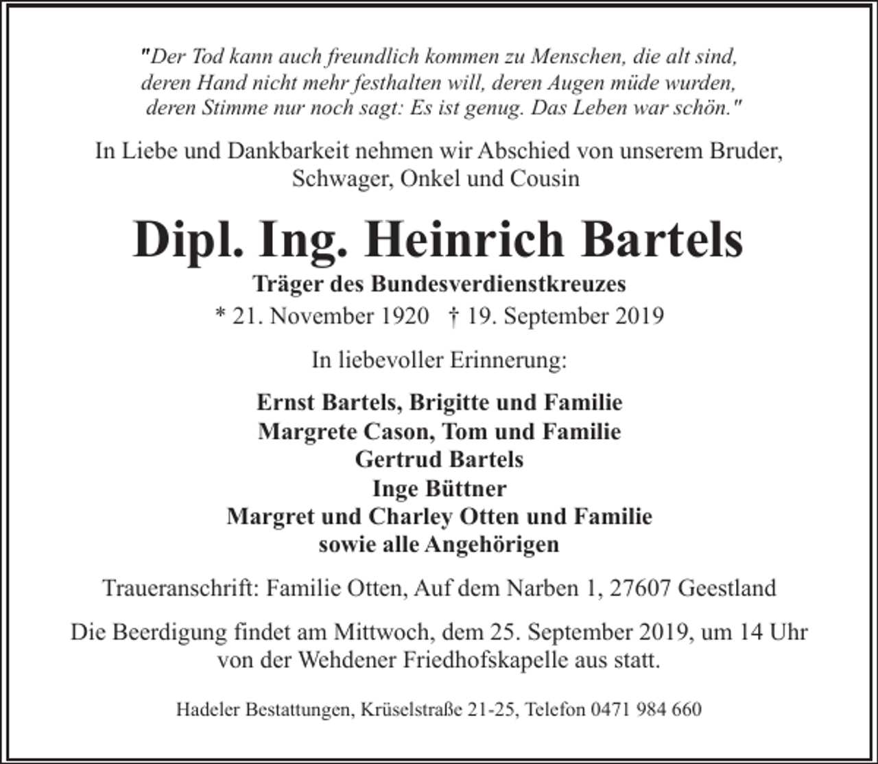 <p>" Der Tod kann auch freundlich kommen zu Menschen, die alt sind,<br />deren Hand nicht mehr festhalten will, deren Augen müde wurden,<br />deren Stimme nur noch sagt: Es ist genug. Das Leben war schön."</p><p>In Liebe und Dankbarkeit nehmen wir Abschied von unserem Bruder,<br />Schwager, Onkel und Cousin</p><p>Dipl. Ing. Heinrich Bartels<br />Träger des Bundesverdienstkreuzes<br />* 21. November 1920 † 19. September 2019<br />In liebevoller Erinnerung:<br />Ernst Bartels, Brigitte und Familie<br />Margrete Cason, Tom und Familie<br />Gertrud Bartels<br />Inge Büttner<br />Margret und Charley Otten und Familie<br />sowie alle Angehörigen<br />Traueranschrift: Familie Otten, Auf dem Narben 1, 27607 Geestland<br />Die Beerdigung findet am Mittwoch, dem 25. September 2019, um 14 Uhr<br />von der Wehdener Friedhofskapelle aus statt.<br />Hadeler Bestattungen, Krüselstraße 21-25, Telefon 0471 984 660</p>